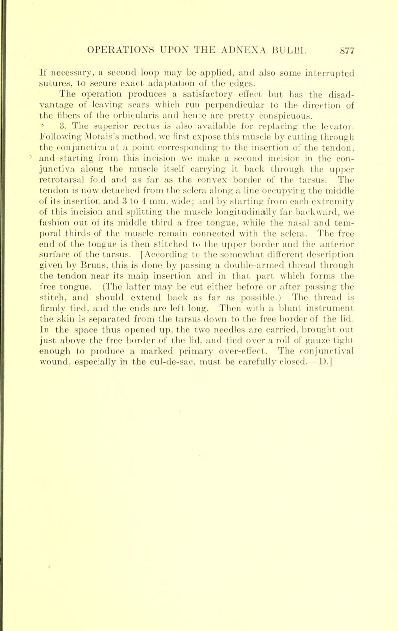 If necessary, a second loop may be applied, and also some interrupted sutures, to secure exact adaptation of the edges. The operation produces a satisfactory effect but has the disad- vantage of leaving scars which run perpendicular to the direction of the fibers of the orbicularis and hence are pretty conspicuous. 3 3. The superior rectus is also available for replacing the levator. Following Motais's method, we first expose this muscle by cutting through the conjunctiva at a point corresponding to the insertion of the tendon, and starting from this incision we make a second incision in the con- junctiva along the muscle itself carrying it back through the upper retrotarsal fold and as far as the convex border of the tarsus. The tendon is now detached from the sclera along a line occupying the middle of its insertion and 3 to 4 mm. wide; and by starting from each extremity of this incision and splitting the muscle longitudinally far backward, we fashion out of its middle third a free tongue, while the nasal and tem- poral thirds of the muscle remain connected with the sclera. The free end of the tongue is then stitched to the upper border and the anterior surface of the tarsus. [According to the somewhat different description given by Bruns, this is done by passing a double-armed thread through the tendon near its main insertion and in that part which forms the free tongue. (The latter may be cut either before or after passing the stitch, and should extend back as far as possible.) The thread is firmly tied, and the ends are left long. Then with a blunt instrument the skin is separated from the tarsus down to the free border of the lid. In the space thus opened up, the two needles are carried, brought out just above the free border of the lid, and tied over a roll of gauze tight enough to produce a marked primary over-effect. The conjunctival wound, especially in the cul-de-sac, must be carefully closed.—D.]