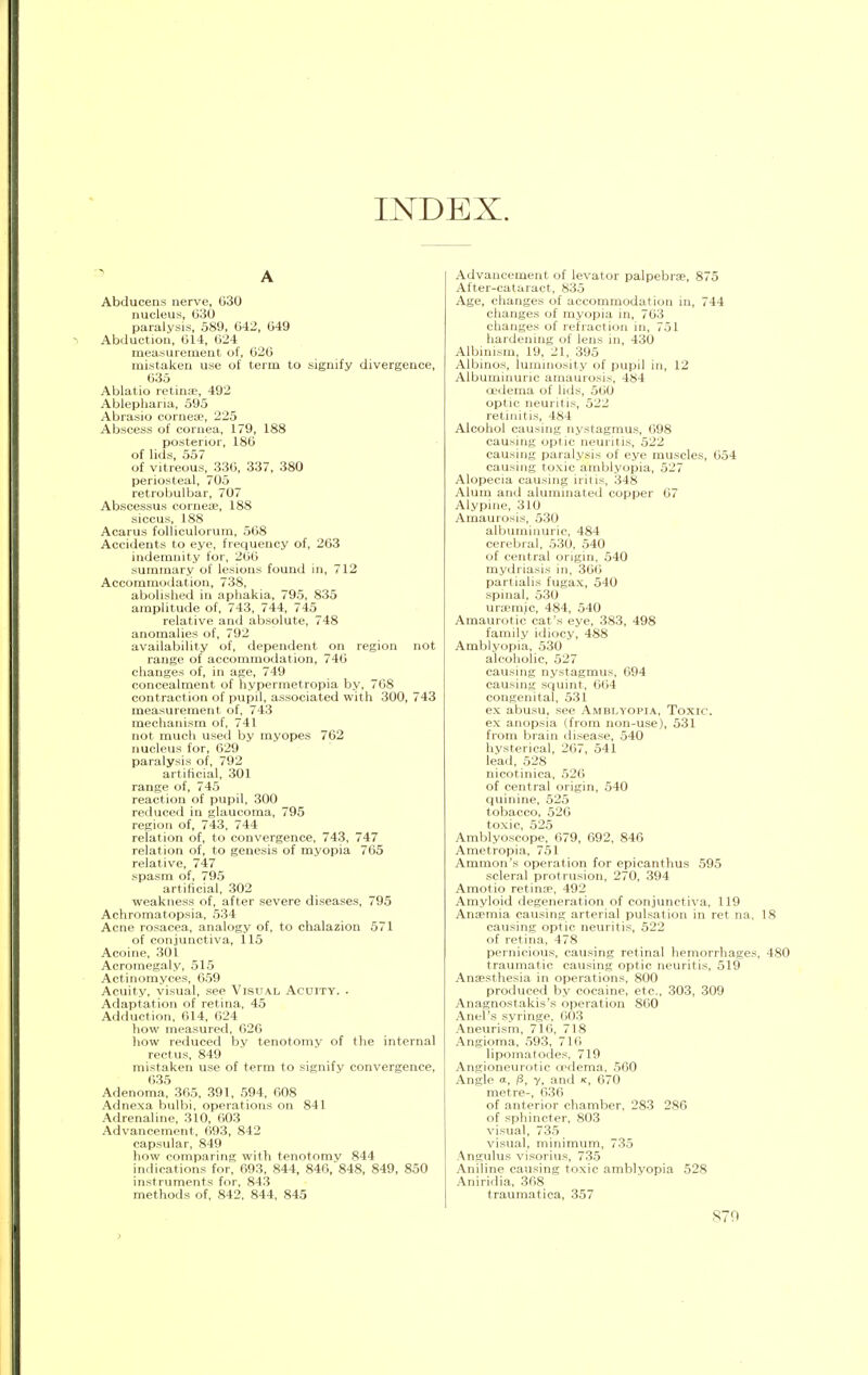 INDEX. A Abducens nerve, 030 nucleus, 630 paralysis, 589, 642, 649 Abduction, 614, 624 measurement of, 626 mistaken use of term to signify divergence, 635 Ablatio retinae, 492 Ablepharia, 595 Abrasio cornea?, 225 Abscess of cornea, 179, 188 posterior, 186 of lids, 557 of vitreous, 336, 337, 380 periosteal, 705 retrobulbar, 707 Abscessus corneae, 188 siccus, 188 Acarus folliculorum, 568 Accidents to eye, frequency of, 263 indemnity for, 266 summary of lesions found in, 712 Accommodation, 738, abolished in aphakia, 795, 835 amplitude of, 743, 744, 745 relative and absolute, 748 anomalies of, 792 availability of, dependent on region not range of accommodation, 746 changes of, in age, 749 concealment of hypermetropia by, 768 contraction of pupil, associated with 300, 743 measurement of, 743 mechanism of, 741 not much used by myopes 762 nucleus for, 629 paralysis of, 792 artificial, 301 range of, 745 reaction of pupil, 300 reduced in glaucoma, 795 region of, 743, 744 relation of, to convergence, 743, 747 relation of, to genesis of myopia 765 relative, 747 spasm of, 795 artificial, 302 weakness of, after severe diseases, 795 Achromatopsia, 534 Acne rosacea, analogy of, to chalazion 571 of conjunctiva, 115 Acoine, 301 Acromegaly, 515 Actinomyces, 659 Acuity, visual, see Visual Acuity. . Adaptation of retina, 45 Adduction, 614, 624 how measured, 626 how reduced by tenotomy of the internal rectus, 849 mistaken use of term to signify convergence, 635 Adenoma, 365, 391, 594, 608 Adnexa bulbi, operations on 841 Adrenaline, 310, 603 Advancement, 693, 842 capsular, 849 how comparing with tenotomy 844 indications for, 693, 844, 846, 848, 849, 850 instruments for, 843 methods of, 842, 844, 845 Advancement of levator palpebrae, 875 After-cataract, 835 Age, changes of accommodation in, 744 changes of myopia in, 763 changes of refraction in, 751 hardening of lens in, 430 Albinism, 19, 21, 395 Albinos, luminosity of pupil in, 12 Albuminuric amaurosis, 484 oedema of lids, 560 optic neuritis, 522 retinitis, 484 Alcohol causing nystagmus, 698 causing optic neuritis, 522 causing paralysis of eye muscles, 654 causing toxic amblyopia, 527 Alopecia causing iritis, 348 Alum and aluminated copper 67 Alypine, 310 Amaurosis, 530 albuminuric, 484 cerebral, 530, 540 of central origin, 540 mydriasis in, 366 partialis fugax, 540 spinal, 530 uriemic, 484, 540 Amaurotic cat's eye, 383, 498 family idiocy, 488 Amblyopia, 530 alcoholic, 527 causing nystagmus, 094 causing squint, 604 congenital, 531 ex abusu, see Amblyopia, Toxic. ex anopsia (from non-use), 531 from brain disease, 540 hysterical, 207, 541 lead, 528 nicotinica, 520 of central origin, 540 quinine, 525 tobacco, 520 toxic, 525 Amblyoscope, 079, 092, 840 Ametropia, 751 Amnion's operation for epicanthus 595 scleral protrusion, 270, 394 Amotio retina1, 492 Amyloid degeneration of conjunctiva, 119 Anaemia causing arterial pulsation in ret na. 18 causing optic neuritis, 522 of retina, 478 pernicious, causing retinal hemorrhages, 480 traumatic causing optic neuritis, 519 Anaesthesia in operations, 800 produced by cocaine, etc., 303, 309 Anagnostakis's operation 860 Anel's syringe, 003 Aneurism, 710, 718 Angioma, 593, 710 lipomatodes, 719 Angioneurotic oedema, 500 Angle a, /3, 7, and k, 670 metre-, 636 of anterior chamber, 283 286 of sphincter, 803 visual, 735 visual, minimum, 735 Angulus visorius, 735 Aniline causing toxic amblyopia 528 Aniridia, 368 traumatica, 357