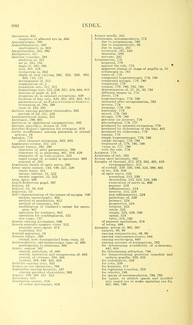 Anisocoria, .365 diagnosis of affected eye in, 366 Anisometropia, 790 Ankyloblepharon, 580 canthoplasty in, 804 Anophthalmus, 392, 395 Antagonists, 617 Anterior chamber, 284 abolition of, 331 air in, 283, 286 angle of, 283, 286 cyst, 361, 428 cysticercus in, 362 depth of, how varying, 285, 325, 326, 402, 403, 743, 757 development of, 312 examination of, 5 exudation into, 317, 321 hemorrhage into, 253, 258, 357, 424, 804, 811 incision of angle of, 425 irrigation of, in cataract extractions, 839 luxation of lens into, 428, 462, 463, 464, 465 paracentesis of, see Paracentesis of Cornea. restoration of, 296, 299 sinus of, 283, 286 Anthrax causing purulent chorioiditis, 383 pustule of lid, 557, 559 Antigonorrhceal serum, 352 Antisepsis, 799, 807 Antitoxin in diphtherial conjunctivitis, 102 Antrum, maxillary, disease of, 719 Antyllus-Kuhnt's operation for ectropion, 870 Aortic insufficiency causing pulsation in retinal arteries, 18 Aphakia, 770 after cataract extraction, 833, 835 Applanatio cornea?, 167, 221 Aqueous humor, 295, 296 character of, after paracentesis, 296 character of, in glaucoma, 407, 418, 428 character of, in irido-cyclitis, 324 rapid escape of, avoided in operations 803 renewal of, 295 Arachnoid sheath of optic nerve, 506 Arcus senilis cornea3, 144, 149, 227, 228 senilis lentis, 451 tarseus inferior, 51, 552 tarseus superior, 52, 552 Area, optic, 509 Argyll-Robertson pupil, 307 Argyria, 63 Argyrol, 03, 78, 610 Argyrosis, 03 Arlt's demonstration of the nature of myopia 760 median tarsorrhaphy, 866 method of enucleation, 852 method of tenotomy, 841 modification of Gaillard's suture for entro- pion 867 operation for trichiasis, 862 operation for symblepharon, 132 test types, 737 Arsenic causing nystagmus, 698 Arteria centralis corporis vitrei 312 centralis nervi optici 474 hyaloidea, 312 Arterial pulsation, 18 Arteries ciliary, 290 retinal, how distinguished from veins, 15 Arteriosclerosis, ophthalmoscopic signs of, 480 predisposing to glaucoma, 406 Artery, central 507 central, embolism, of, 480 central, laceration and compression of, 483 central, of vitreous, 294, 466 hyaloid, 294, 440 460, 468 Arthritis causing iritis, 343 Asepsis in eye operations, 799 Aspergillus causing keratitis, 187 causing purulent chorioiditis, 383 Aspirin 248 308 351 352 Associates, 625 Association centers, 618 of ocular movements, 618 Astatic needle, 265 Asthenopia, accommodative, 772 due to astigmatism, 780 due to conjunctivitis, 66 due to injury, 267 hysterical, 267, 542 muscular, 660 nervous, 542 Astigmatism, 776 acquired, 779 against the rule, 778 * apparent change of shape of papilla in, 32 asthenopia in, 781 cause of, 779 compound hypermetropic, 778, 780 compound myopic, 779, 780 congenital, 779 corneal, 779, 780, 782, 786 determination of, 27, 31, 32, 781 diffusion images in, 776 direct, 778 hypermetropic, 778, 780 increased after atropinization, 782 inverse, 778 irregular, 779, 786 lenticular, 779 mixed, 779, 780 myopic, 779, 780 perverse (or inverse), 778 physiological, 778, 77C produced by cataract extraction, 779 produced by dislocation of the lens, 462 produced by iridectomy, 779 regular, 776 simple hypermetropic, 778, 780 simple myopic, 779, 780 treatment of, 779, 786, 788 vision in, 777, 780 with the rule, 778 Astigmia, 776 Atheroma of lids, 593 Atonia sacci laerimalis, 602 Atrophy of chorioid, 372, 373, 385, 401, 419 circumpapillary, 376 of eyeball, 329, 336, 340, 354, 380, 405 of iris, 328, 330 of optic nerve, 523 ascending, 512, 530 descending, 512, 522, 524, 530 excavation of nerve in, 400 genuine 524 inflammatory, 524 neuritic, 515, 524 non-inflammatory, 524 pathology of, 530 primary, 524 progressive, 524 retinitic, 525 senile, 525 simple, 524, 528, 530 spinal, 524 tabic, 524, 530 of pigment epithelium, 374 of retina, 488 Atropine, action of, 301, 307 catarrh, 69, 99 causing conjunctivitis, 69, 99 causing convergence-excess, 684 causing erythropsia, 840 causing increase of astigmatism, 782 for determining availability of iridectomy, 442, 816 for determining refraction, 788 for diagnosticating posterior synechia? and seclusio pupillse, 320, 325 for iridodialysis, 358 for iritis, 350 for keratitis, 171 for rupturing synechia3, 354 for scleritis, 248 for spasm of accommodation, 788, 795 for squint, to abolish spasm and instilled into sound eve to make squinting eye fix, 667, 693, 789