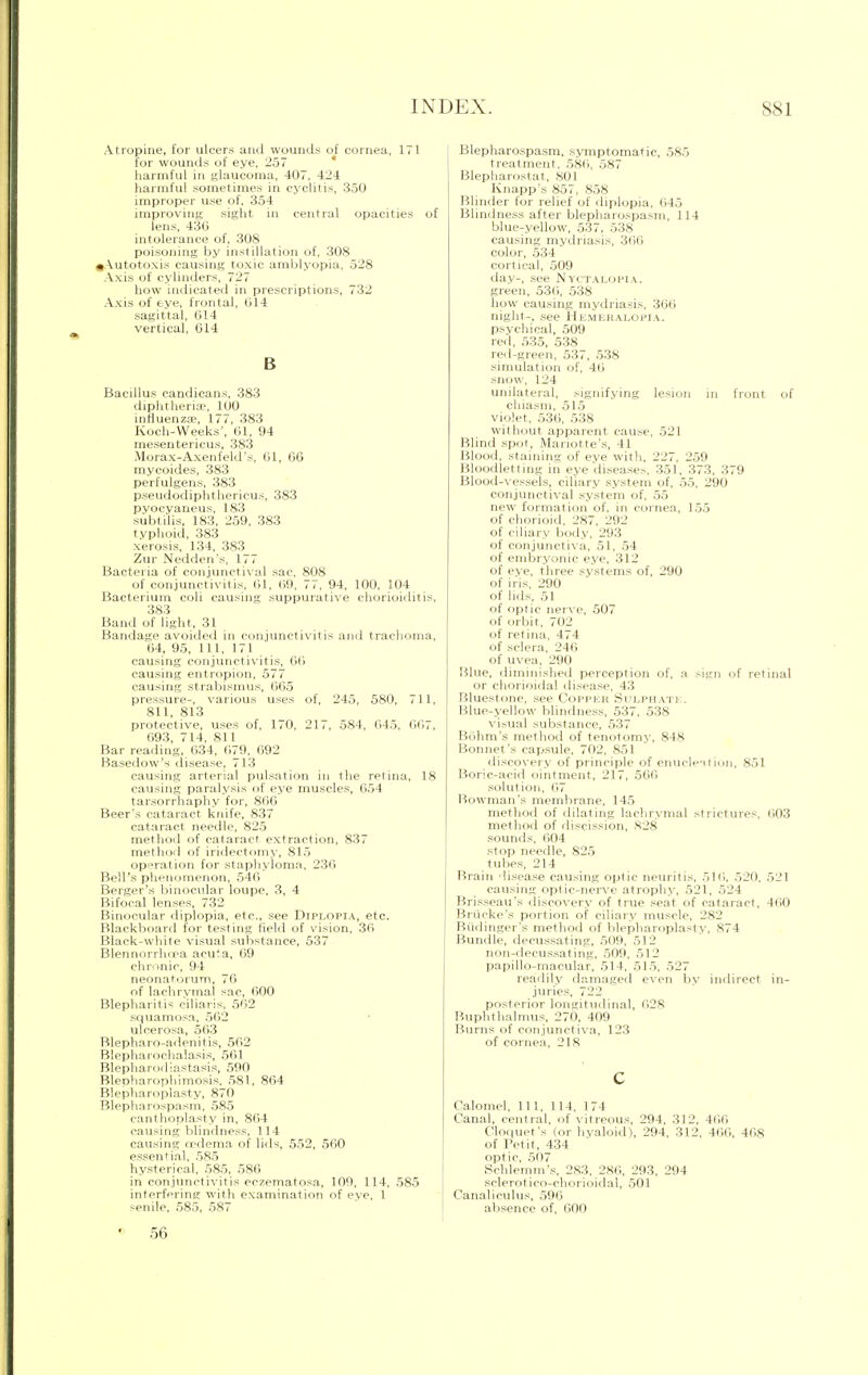 Atropine, for ulcers and wounds of cornea, 171 for wounds of eye, 257 harmful in glaucoma, 407, 424 harmful sometimes in cyclitis, 350 improper use of, 354 improving sight in central opacities of lens, 430 intolerance of, 308 poisoning by instillation of, 308 ^Autotoxis causing toxic amblyopia, 528 Axis of cylinders, 727 how indicated in prescriptions, 732 Axis of eye, frontal, 014 sagittal, 014 vertical, 014 B Bacillus candicans, 383 diphtheria', 100 influenzae, 177, 383 Koch-Weeks', 61, 94 mesentericus, 383 Morax-Axenfeld's, 01, 6G mycoides, 383 perfulgens, 383 pseudodiphthericus, 383 pyocyaneus, 183 subtilis, 183, 259, 383 typhoid, 383 xerosis, 134, 383 Zur Nedden's, 1, , Bacteria of conjunctival sac, 808 of conjunctivitis, 01, 09, 77, 94, 100, 104 Bacterium coli causing suppurative chorioiditis, 383 Band of light, 31 Bandage avoided in conjunctivitis and trachoma, 04, 95, 111, 171 causing conjunctivitis, 60 causing entropion, 577 causing strabismus, 005 pressure-, various uses of, 245, 580, 711, 811, 813 protective, uses of, 170, 21,, 584, 045, 007, 093, 714, 811 Bar reading, 034, 079, 092 Basedow's disease, 713 causing arterial pulsation in the retina, 18 causing paralysis of eye muscles, 654 tarsorrhaphy for, 800 Beer's cataract knife, 837 cataract needle, 825 method of cataract extraction, 837 method of iridectomy, 815 operation for staphyloma, 230 Bell's phenomenon, 540 Berger's binocular loupe, 3, 4 Bifocal lenses, 732 Binocular diplopia, etc., see Diplopia, etc. Blackboard for testing field of vision, 30 Black-white visual substance, 537 Blennorrhea acuta, 09 chronic, 94 neonatorum, 76 of lachrymal sac, 000 Blepharitis ciliaris, 502 squamosa, 502 ulcerosa, 503 Blepharo-adenitis, 502 Blepharochalasis, 501 Blepharodiastasis, 590 BleDharophimosis, 581, 804 Blepharoplasty, 870 Blepharospasm, 585 canthoplasty in, 804 causing blindness, 114 causing rrdema of lids, 552, 500 essential, 585 hysterical, 585, 586 in conjunctivitis eczematosa, 100, 114, 585 interfering with examination of eye, 1 senile, 585, 587 Blepharospasm, symptomatic, 585 treatment, 580, 587 Blepharostat, 801 Knapp's 857, 858 Blinder for relief of diplopia, 045 Blindness after blepharospasm, 114 blue-yellow, 537, 538 causing mydriasis, 366 color, 534 cortical, 509 day-, see Nyctalopia. green, 530, 538 how causing mydriasis, 360 night-, see Hemeralopia. psychical, ,509 red, 535, 538 red-green, 537, 538 simulation of, 40 snow, 124 unilateral, signifying lesion in front of chiasm, 515 violet, 530, 538 without apparent cause, 521 Blind spot, Mariotte's, 41 Blood, staining of eve with, 227, 259 Bloodletting in eye diseases, 351, 373, 379 Blood-vessels, ciliary system of, 55, 290 conjunctival system of, 55 new formation of, in cornea, 155 of chorioid, 287, 292 of ciliary body, 293 of conjunctiva, 51, 54 of embryonic eye, 312 of eve, three systems of, 290 of iris, 290 of lids, 51 of optic nerve, 507 of orbit, 702 of retina, 474 of sclera, 246 of uvea, 290 Hlue, diminished perception of, a sign of retinal or chorioidal disease, 43 Bluestone, see Copper Sulphate. Blue-yellow blindness, 537, 538 visual substance, 537 Bdhm's method of tenotomy, 848 Bonnet's capsule, 702, 851 discovery of principle of enucleation, 851 Boric-acid ointment, 217, 560 solution, 07 Bowman's membrane, 14.5 method of dilating lachrymal strictures, 603 method of discission, 828 sounds, 604 stop needle, 825 tubes, 214 Brain disease causing optic neuritis, 510, 520, 521 causing optic-nerve atrophy, 521, 524 Brisseau's discovery of true seat of cataract, 400 Briicke's portion of ciliary muscle, 282 Budinger's method of blepharoplasty, 874 Bundle, decussating, 509, 512 non-decussating, 509, 512 papillo-inacular, 514, 515, 527 readily damaged even by indirect in- juries, 722 posterior longitudinal, 028 Buphthalmus, 270, 409 Burns of conjunctiva, 123 of cornea, 218 c Calomel, 111, 114, 174 Canal, central, of vitreous, 294, 312, 400 Cloquet's (or hyaloid), 294, 312, 400, 408 of Petit, 434 optic, 507 Schlemm's, 283, 280, 293, 294 sclerotico-chorioidal, 501 Canaliculus, 590 absence of, GOO 56