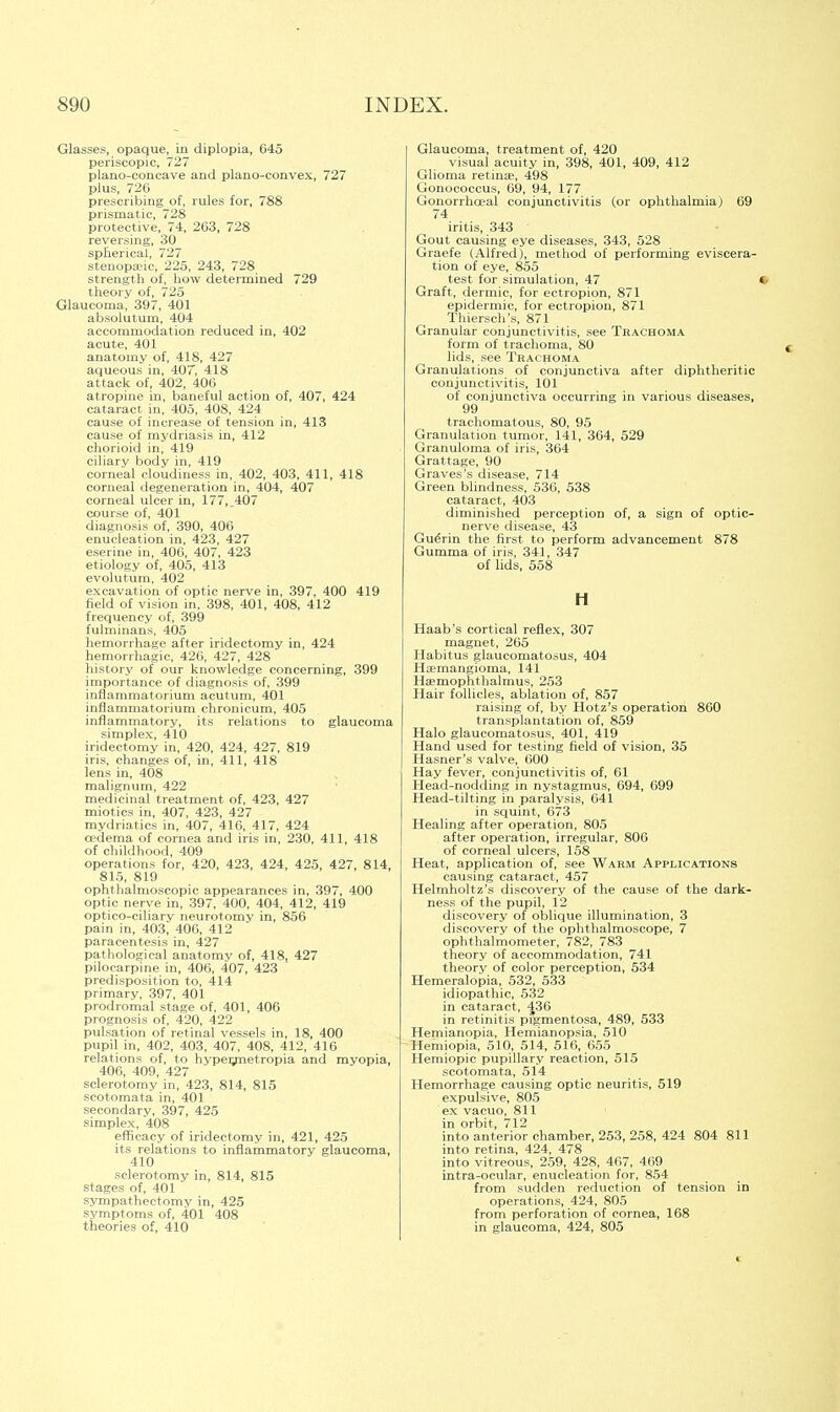 Glasses, opaque, in diplopia, 645 periscopic, 727 plano-concave and plano-convex, 727 plus, 726 prescribing of, rules for, 788 prismatic, 728 protective, 74, 263, 728 reversing, 30 spherical, 727 stenopa?ic, 225, 243, 728 strength of, how determined 729 theory of, 725 Glaucoma, 397, 401 absolutum, 404 accommodation reduced in, 402 acute, 401 anatomy of, 418, 427 aqueous in, 407, 418 attack of, 402, 406 atropine in, baneful action of, 407, 424 cataract in, 405, 408, 424 cause of increase of tension in, 413 cause of mydriasis in, 412 chorioid in, 419 ciliary body in, 419 corneal cloudiness in, 402, 403, 411, 418 corneal degeneration in, 404, 407 corneal ulcer in, 177, .407 course of, 401 diagnosis of, 390, 406 enucleation in, 423, 427 eserine in, 406, 407, 423 etiology of, 405, 413 evolutum, 402 excavation of optic nerve in, 397, 400 419 field of vision in, 398, 401, 408, 412 frequency of, 399 fulminans, 405 hemorrhage after iridectomy in, 424 hemorrhagic, 426, 427, 428 history of our knowledge concerning, 399 importance of diagnosis of, 399 inflammatorium acutum, 401 inflammatorium chronicum, 405 inflammatory, its relations to glaucoma simplex, 410 iridectomy in, 420, 424, 427, 819 iris, changes of, in, 411, 418 lens in, 408 malignum, 422 medicinal treatment of, 423, 427 miotics in, 407, 423, 427 mydriatics in, 407, 416, 417, 424 cedema of cornea and iris in, 230, 411, 418 of childhood, 409 operations for, 420, 423, 424, 425, 427, 814, 815, 819 ophthalmoscopic appearances in, 397, 400 optic nerve in, 397, 400, 404, 412, 419 optico-ciliary neurotomy in, 856 pain in, 403, 406, 412 paracentesis in, 427 pathological anatomy of, 418, 427 pilocarpine in, 406, 407, 423 predisposition to, 414 primary, 397, 401 prodromal stage of, 401, 406 prognosis of, 420, 422 pulsation of retinal vessels in, 18, 400 pupil in, 402, 403, 407, 408, 412, 416 relations of, to hypermetropia and myopia, 406, 409, 427 sclerotomy in, 423, 814, 815 seotomata in, 401 secondary, 397, 425 simplex, 408 efficacy of iridectomy in, 421, 425 its relations to inflammatory glaucoma, 410 sclerotomy in, 814, 815 stages of, 401 sympathectomy in, 425 symptoms of, 401 408 theories of, 410 Glaucoma, treatment of, 420 visual acuity in, 398, 401, 409, 412 Glioma retinae, 498 Gonococcus, 69, 94, 177 Gonorrhoea! conjunctivitis (or ophthalmia) 69 74 iritis, 343 Gout causing eye diseases, 343, 528 Graefe (Alfred), method of performing eviscera- tion of eye, 855 test for simulation, 47 Graft, dermic, for ectropion, 871 epidermic, for ectropion, 871 Thiersch's, 871 Granular conjunctivitis, see Trachoma form of trachoma, 80 lids, see Trachoma Granulations of conjunctiva after diphtheritic conjunctivitis, 101 of conjunctiva occurring in various diseases, 99 trachomatous, 80, 95 Granulation tumor, 141, 364, 529 Granuloma of iris, 364 Grattage, 90 Graves's disease, 714 Green blindness, 536, 538 cataract, 403 diminished perception of, a sign of optic- nerve disease, 43 GueVin the first to perform advancement 878 Gumma of iris, 341, 347 of lids, 558 H Haab's cortical reflex, 307 magnet, 265 Habitus glaueomatosus, 404 Hemangioma, 141 Haemophthalmus, 253 Hair follicles, ablation of, 857 raising of, by Hotz's operation 860 transplantation of, 859 Halo glaueomatosus, 401, 419 Hand used for testing field of vision, 35 Hasner's valve, 600 Hay fever, conjunctivitis of, 61 Head-nodding in nystagmus, 694, 699 Head-tilting in paralysis, 641 in squint, 673 Healing after operation, 805 after operation, irregular, 806 of corneal ulcers, 158 Heat, application of, see Warm Applications causing cataract, 457 Helmholtz's discovery of the cause of the dark- ness of the pupil, 12 discovery of oblique illumination, 3 discovery of the ophthalmoscope, 7 ophthalmometer, 782, 783 theory of accommodation, 741 theory of color perception, 534 Hemeralopia, 532, 533 idiopathic, 532 in cataract, 436 in retinitis pigmentosa, 489, 533 Hemianopia, Hemianopsia, 510 Hemiopia, 510, 514, 516, 655 Hemiopic pupillary reaction, 515 seotomata, 514 Hemorrhage causing optic neuritis, 519 expulsive, 805 ex vacuo, 811 in orbit, 712 into anterior chamber, 253, 258, 424 804 811 into retina, 424, 478 into vitreous, 259, 428, 467, 469 intra-ocular, enucleation for, 854 from sudden reduction of tension in operations, 424, 805 from perforation of cornea, 168 in glaucoma, 424, 805