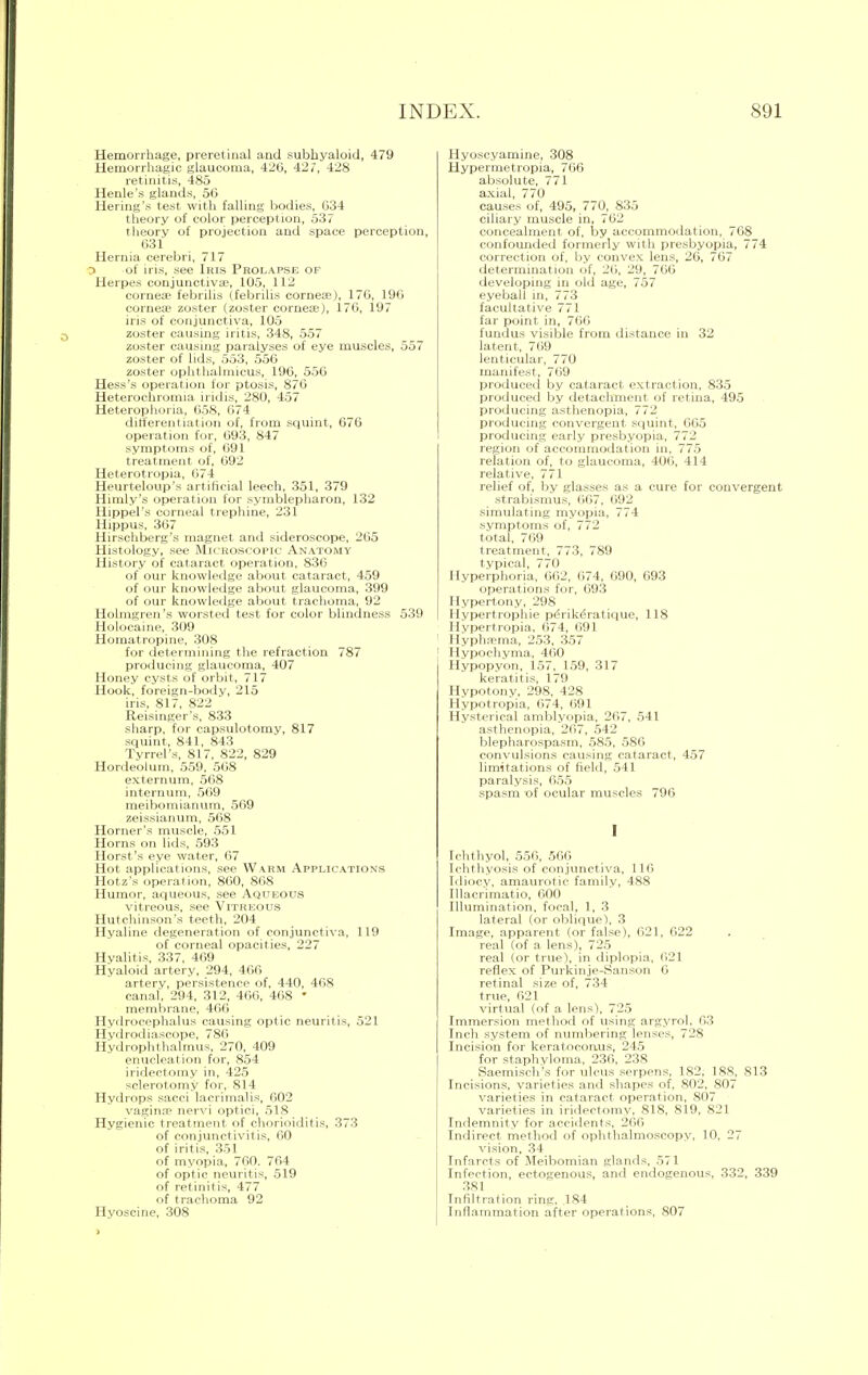 Hemorrhage, preretinal and subhyaloid, 479 Hemorrhagic glaucoma, 426, 427, 428 retinitis, 485 Henle's glands, 56 Hering's test with falling bodies, 634 theory of color perception, 537 theory of projection and space perception, 631 Hernia cerebri, 717 3 of iris, see litis Prolapse of Herpes conjunctivae, 105, 112 corneoe febrilis (febrilis cornea;), 176, 196 corneae zoster (zoster cornea?), 176, 197 iris of conjunctiva, 105 zoster causing iritis, 348, 557 zoster causing paralyses of eye muscles, 557 zoster of lids, 553, 556 zoster ophthalmicus, 196, 556 Hess's operation for ptosis, 876 Heterochromia iridis, 280, 457 Heterophoria, 658, 674 differentiation of, from squint, 676 operation for, 693, 847 symptoms of, 691 treatment of, 692 Heterotropia, 674 Heurteloup's artificial leech, 351, 379 Hnuly's operation for symblepharon, 132 Hippel's corneal trephine, 231 Hippus, 367 Hirschberg's magnet and sideroscope, 265 Histology, see Microscopic Anatomy History of cataract operation, 836 of our knowledge about cataract, 459 of our knowledge about glaucoma, 399 of our knowledge about trachoma, 92 Holmgren's worsted test for color blindness 539 Holocaine, 309 Homatropine, 308 for determining the refraction 787 producing glaucoma, 407 Honey cysts of orbit, 717 Hook, foreign-body, 215 iris, 817, 822 Reisinger's, 833 sharp, for capsulotomv, 817 squint, 841, 843 Tyrrel's, 817, 822, 829 Hordeolum, 559, 568 externum, 568 internum, 569 meibomianum, 569 zeissianum, 568 Horner's muscle, 551 Horns on lids, 593 Horst's eye water, 67 Hot applications, see Warm Applications Hotz's operation, 860, 868 Humor, aqueous, see Aqueous vitreous, see Vitreous Hutchinson's teeth, 204 Hyaline degeneration of conjunctiva, 119 of corneal opacities, 227 Hyalitis, 337, 469 Hyaloid artery, 294, 466 artery, persistence of, 440, 468 canal, 294, 312, 466, 468 • membrane, 466 Hydrocephalus causing optic neuritis, 521 Hvdrodiascope, 786 Hydrophthalmus, 270, 409 enucleation for, 854 iridectomy in, 425 sclerotomy for, 814 Hydrops sacci lacrimalis, 602 vagina? nervi optici, 518 Hygienic treatment of chorioiditis, 373 of conjunctivitis, 60 of iritis, 351 of myopia, 760. 764 of optic neuritis, 519 of retinitis, 477 of trachoma 92 Hyoscine, 308 Hyoscyamine, .308 Hypermetropia, 766 absolute, 771 axial, 770 causes of, 495, 770, 835 ciliary muscle in, 762 concealment of, by accommodation, 768 confounded formerly with presbyopia, 774 correction of, by convex lens, 26, 767 determination of, 26, 29, 766 developing in old age, 757 eyeball in, 773 facultative 771 far point in, 766 fundus visible from distance in 32 latent, 769 lenticular, 770 manifest, 769 produced by cataract extraction, 835 produced by detachment of retina, 495 producing asthenopia, 772 producing convergent squint, 005 producing early presbyopia, 772 region of accommodation in, 775 relation of, to glaucoma, 406, 414 relative, 771 relief of, by glasses as a cure for convergent strabismus, 667, 692 simulating myopia, 774 symptoms of, 772 total, 769 treatment, 773, 789 typical, 770 Hyperphoria, 662, 674, 690, 693 operations for, 693 Hypertony, 298 Hypertrophic peVikeratique, 118 Hypertropia, 674, 691 Hyphema, 253, 357 Hvpochvma, 400 Hypopyon, 157, 159, 317 keratitis, 179 Hypotony, 298, 428 Hypotropia, 674, 691 Hysterical amblyopia, 267, 541 asthenopia, 267, 542 blepharospasm, 585, 586 convulsions causing cataract, 457 limitations of field, 541 paralysis, 655 spasm of ocular muscles 796 I Ichthyol, 556, 566 Ichthyosis of conjunctiva, 116 Idiocy, amaurotic family, 488 Illacrimatio, 600 Illumination, focal, 1, 3 lateral (or oblique), 3 Image, apparent (or false), 621, 622 real (of a lens), 725 real (or true), in diplopia, 621 reflex of Purkinje-Sanson 6 retinal size of, 734 true, 621 virtual (of a lens), 725 Immersion method of using argyrol, 63 Inch system of numbering lenses, 728 Incision for keratocoiuis, 245 for staphyloma, 236, 238 Saemisch's for ulcus serpens, 182, 188, 813 Incisions, varieties and shapes of, 802, 807 varieties in cataract operation, 807 varieties in iridectomy, 818, 819, 821 Indemnity for accidents, 266 Indirect method of ophthalmoscopy, 10, 27 vision, 34 Infarcts of Meibomian glands, 571 Infection, ectogenous, and endogenous, 332, 339 381 Infiltration ring, .184 Inflammation after operations, 807