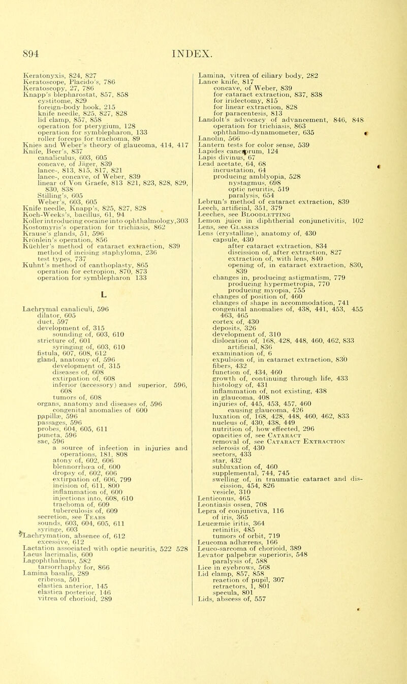 Keratonyxis, 824, 827 Keratoscope, Placido's, 786 Keratoscopy, 27, 786 Knapp's blepharostat, 857, 858 cystitome, 829 foreign-body hook, 215 knife needle, 825, 827, 828 lid clamp, 857, 858 operation for pterygium, 128 operation for symblepharon, 133 roller forceps for trachoma, 89 Knies and Weber's theory of glaucoma, 414, 417 Knife, Beer's, 837 canaliculus, 603, 605 concave, of Jiiger, 839 lance-, 813, 815, 817, 821 lance-, concave, of Weber, 839 linear of Von Graefe, 813 821, 823, 828, 829, 830, 838 Selling's, 605 Weber's, 603, 605 Knife needle, Knapp's, 825, 827, 828 Koch-Weeks's, bacillus, 61, 94 Koller introducing cocaine into ophthalmology,303 Kostomyris's operation for trichiasis, 862 Krause's glands, 51, 596 Kronlein's operation, 856 Kiichler's method of cataract extraction, 839 method of incising staphyloma, 236 test types, 737 Kuhnt's method of eanthoplasty, 865 operation for ectropion, 870, 873 operation for symblepharon 133 L Lachrymal canalieuli, 596 dilator, 605 duct, 597 development of, 315 sounding of, 603, 610 stricture of, 601 syringing of, 603, 010 fistula, 607, 608, 612 gland, anatomy of, .596 development of, 315 diseases of, 608 extirpation of, 608 inferior (accessory) and superior, 596, 608 tumors of, 008 organs, anatomy and diseases of, 596 congenital anomalies of 600 p^pillee, 596 passages, 596 probes, 604, 605, 611 puncta, 596 sac, 596 a source of infection in injuries and operations, 181, 808 atony of, 602, 606 blennorrhea of, 600 dropsy of, 602, 606 extirpation of, 606, 799 incision of, 611, 800 inflammation of, 600 injections into, 608, 610 trachoma of, 609 tuberculosis of, 609 secretion, see Tears sounds, 603, 604, 605, 611 ^ syringe, 603 fLachrymation, absence of, 612 excessive, 612 Lactation associated with optic neuritis, 522 528 Lacus lacrimalis, 600 Lagophthalmus, 582 tarsorrhaphy for, 866 Lamina basalis, 289 cribrosa, 501 elastica anterior, 145 elastica posterior, 146 vitrea of chorioid, 289 Lamina, vitrea of ciliary body, 282 Lance knife, 817 concave, of Weber, 839 for cataract extraction, 837, 838 for iridectomy, 815 for linear extraction, 828 for paracentesis, 813 Landolt's advocacy of advancement, 846, 848 operation for trichiasis, 863 ophthalmo-dynamometer, 635 Lanolin, 566 Lantern tests for color sense, 539 Lapides canc^prum, 124 Lapis divinus, 67 Lead acetate, 64, 68 incrustation, 64 producing amblyopia, 528 nystagmus, 698 optic neuritis, 519 paralysis, 654 Lebrun's method of cataract extraction, 839 Leech, artificial, 351, 379 Leeches, see Bloodletting Lemon juice in diphtherial conjunctivitis, 102 Lens, see Glasses Lens (crystalline), anatomy of, 430 capsule, 430 after cataract extraction, 834 discission of, after extraction, 827 extraction of, with lens, 840 opening of, in cataract extraction, 830 839 changes in, producing astigmatism, 779 producing hypermetropia, 770 producing myopia, 755 changes of position of, 460 changes of shape in accommodation, 741 congenital anomalies of, 438, 441, 453, 455 463, 465 cortex of, 430 deposits, 326 development of, 310 dislocation of, 168, 428, 448, 460, 462, 833 artificial, 836 examination of, 6 expulsion of, in cataract extraction, 830 fibers, 432 function of, 434, 460 growth of, continuing through life, 433 histology of, 431 inflammation of, not existing, 438 in glaucoma, 408 injuries of, 445, 453, 457, 460 causing glaucoma, 426 luxation of, 108, 428, 448, 460, 462, 833 nucleus of, 430, 438, 449 nutrition of, how effected, 296 opacities of, see Cataract removal of, see Cataract Extraction sclerosis of, 430 sectors, 433 star, 432 subluxation of, 460 supplemental, 744, 745 swelling of, in traumatic cataract and dis- cission, 454, 826 vesicle, 310 Lenticonus, 465 Leontiasis ossea, 708 Lepra of conjunctiva, 116 of iris, 365 Leucsemic iritis, 364 retinitis, 485 tumors of orbit, 719 Leueoma adhserens, 166 Leuco-sarcoma of chorioid, 389 Levator palpebrae superioris, 548 paralysis of, 588 Lice in eyebrows, 568 Lid clamp, 857, 858 reaction of pupil, 307 retractors, 1, 801 specula, 801 Lids, abscess of, 557