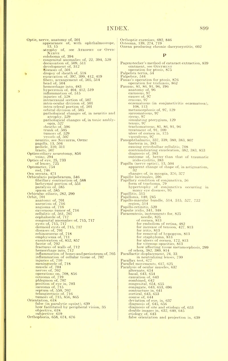 Optic, nerve, anatomy of, 501 appearance of, with ophthalmoscope, 13, 15 atrophy of, see Atrophy op Optic Nerve coloboma of, 394 congenital anomalies of, 22, 394, 520 decussation of, 509, 511 development of, 312 diseases of, 501 •> dropsy of sheath of, 518 excavation of, 397, 399, 412, 419 fibers, arrangement of, 505, 514 head of, 504 hemorrhage into, 483 hyperaemia of, 404, 412, 519 inflammation of, 515 injuries of, 528 intracranial section of, 507 intra-ocular division of, 501 intra-scleral portion of, 501 orbital division of, 505 pathological changes of, in neuritis and atrophy, 529 pathological changes of, in toxic ambly- opia, 527 sheaths of, 500 trunk of. 505 tumors of, 529 vessels of, 507 neuritis, see Neuritis, Optic papilla, 13, 504 pedicle, 310, 311 tracts, 507 Optico-eiliary neurotomy, 856 veins, 294 Optics of eye, 25, 733 of lenses, 725 Optometer, 754 rod, 746 Ora serrata, 471 Orbicularis palpebrarum, 546 fibrillary contraction of, 588 lachrymal portion of, 551 paralysis of, 585 spasm of, 585 Orbiculus ciliaris, 282, 290 Orbit, 701 anatomy of, 701 aneurism of, 716 angioma of, 716 cavernous tumor of, 716 cellulitis of, 561, 707 cephalocele of, 717 congenital anomalies of, 715, 717 cysts of, 715, 717 dermoid cysts of, 715, 717 diseases of, 701 echiriocoecus of, 718 emphysema of, 711 exenteration of, 852, 857 fascice of, 702 fractures of walls of, 712 hemorrhage into, 712 inflammation of bones and periosteum of, 705 inflammation of cellular tissue of, 707 injuries of, 710 meningocele of, 718 muscle of, 704 nerves of, 702 operations on, 708, 856 osteoma of, 719 phlegmon of, 707 position of eye in, 703 sarcoma of, 715 septum of, 550, 702 telangiectasis of, 716 tumors of, 715, 856, 865 Orientation, 618 false (in paralytic squint), 639 how facilitated by peripheral vision, 35 objective, 618 subjective 619 Orthophoria, 658, 674, 676 Orthoptic exercises, 692, 846 Osteoma, 1.39, 274, 719 Ozcena producing chronic dacryocystitis, 602 P Pagenstecher's method of cataract extraction, 839 ointment, see Ointment operation for ptosis, 875 Palpebra tertia, 54 Palpebral, 544 Panas's operation for ptosis, 870 operation for trichiasis, 862 Pannus, 81, 86, 91, 96, 196 anatomy of, 96 carnosus, 97 causes of, 97 crassus, 97 eczematosus (in conjunctivitis eczematosa), 108, 113 metamorphosis of, 97, 129 sareomatosus, 97 siccus, 97 simulating pterygium, 129 tenuis, 97 trachomatosus, 81, 86, 91. 96 treatment of, 91, 100 ulcer of cornea in, 175 vasculosus, 97 Panophthalmitis, 337, 339, 380, 383, 807 bacteria in, 383 causing retrobulbar cellulitis, 708 contraindicating enucleation, 382, 383, 853 diagnosis of, 383 outcome of, better than that of traumatic irido-cyclitis, 383 Papilla (nerve optici), 13, 504 apparent change of shape of, in astigmatism, 32 changes of, in myopia, 376, 377 Papilla1 lacrimales, 596 Papillary condition of conjunctiva, 56 form of trachoma, 79 hypertrophy of conjunctiva occurring in manv eve diseases, 95 Papillitis, 515 Papilloma, 140, 245 Papillo-macular bundle, 514, 515, 527, 722 region, 514 Papillo-retinitis, 520 Papula iridis, 341, 348 Paracentesis, instruments for, 825 needle, 825 of cornea, 813 for embolism of retina, 482 for increase of tension, 427. 813 for iritis, 813 for removal of hypopyon, 813 for staphyloma. 813 for ulcers of cornea, 172, 813 for vitreous opacities, 813 how affecting tissue metamorphosis, 299 of sclera, 382, 389, 814 Parallactic displacement, 24, 33 in neutralizing lenses, 730 Parallax test, 677 Parallel movements, 617, 625 Paralysis of ocular muscles, 637 alternate, 654 basal, 643, 654 causation of, 643 combined, 642 congenital, 654, 655 conjugate, 643, 653, 696 contracture in, 641 cortical, 643, 653 course of, 644 deviation of eye, in, 637 diagnosis of, 645, 656 diagnosis of site and etiologv of, 653 double images in, 632. 640. 645 etiology of, 643 false orientation and projection in. 639