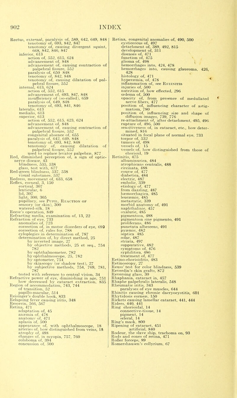 Rectus, external, paralysis of, 589, 642, 649, 848 tenotomy of, 693, 842, 847 tenotomy of, causing divergent squint, 668, 842, 846, 847 inferior, 613 action of, 552, 615, 624 advancement of, 848 advancement of, causing contraction of palpebral fissure, 552 paralysis of, 650 848 tenotomy of, 842, 848 tenotomy of, causing dilatation of pal- pebral fissure, 552 internal, 613, 624 action of, 552, 615 advancement of, 693, 847, 848 insufficiency of (so-called), 659 paralysis of, 649, 848 tenotomy of, 693, 841, 846 lateralis, 613 medialis, 613 superior, 613 action of, 552, 615, 623, 624 advancement of, 848 advancement of, causing contraction of palpebral fissure, 552 congenital absence of, 655 paralvsis of, 642, 649, 848 tenotomy of, 693, 842, 848 tenotomy of, causing dilatation of palpebral fissure, 552 used to replace levator palpebrae, 877 Red, diminished perception of, a sign of optic- nerve disease, 43 blindness, 535, 538 glass, test with, 677 Red-green blindness, 537, 538 visual substance, 537 Redress, movement of, 633, 658 Reflex, corneal, 3, 150 cortical, 307 lenticular, 6 lid, 307 light, 300, 305 pupillary, see Pupil, Reaction of sensory (or skin), 300 watered-silk, 18 Reese's operation, 849 Refracting media, examination of, 13, 22 Refraction of eye, 733 anomalies of, 723 correction of, in motor disorders of eye, 692 correction of, rules for, 788 cyloplegics in determination of, 787 determination of, by direct method, 25 by inverted image, 27 by objective methods, 25 et seq., 754 782 by ophthalmometer, 782 by ophthalmoscope, 25, 782 by optometer, 754 by skiascopy (or shadow test), 27 by subjective methods, 754, 769, 781, 787 tested with reference to central vision, 34 Refractive power of eye, diminishing in age, 751 how decreased by cataract extraction, 835 Region of accommodation, 743, 744 of transition, 52 papillo-macular, 514 Reisinger's double hook, 833 Relapsing fever causing iritis, 348 Resorcin, 566, 567 Retina, 471 adaptation of, 45 ansemia of, 478 anatomy of, 471 aplasia of, 500 appearance of, with ophthalmoscope, 18 arteries of, how distinguished from veins, 15 atrophy of, 488 changes of, in myopia, 757, 760 coloboma of, 394 concussion of, 500 Retina, congenital anomalies of, 490, 500 cysticercus of, 497 detachment of, 389, 492, 815 development of, 311 diseases of, 471 function of, 475 glioma of, 498 | hemorrhages into, 424, 478 hemorrhages into, causing glaucoma, 426, 428 < histology of, 471 hyperaemia, of, 478 inflammation of, see Retinitis injuries of, 500 nutrition of, how effected, 296 oedema of, 500 opacity of, from presence of medullated nerve fibers, 477 position of, influencing character of astig- matism, 780 position of, influencing size and shape of diffusion images, 739, 776 re-attachment of, after detachment, 495, 490 rupture of, 490, 500 sensitiveness of, in cataract, etc., how deter- mined, 816 situated in focal plane of normal eye, 733 torpor of, 532 tumors of, 498 vessels of, 15 vessels of, how distinguished from those of chorioid, 19 Retinitis, 475 albuminurica, 484 atrophicans centralis, 488 circinata, 488 course of, 477 diabetica, 484 electric, 487 embolic, 339 etiology of, 477 from dazzling, 487 ha?morrhagica, 485 leucEemic, 485 metastatic, 339 morbid anatomy of, 491 naphthalinic, 457 oxaluric, 485 pigmentosa, 488 pigmentosa sine pigmento, 491 proliferans, 486 punctata albescens, 491 pyaemie, 482 septica 485 solar, 487 striata, 497 suppurative, 482 symptoms of, 476 syphilitica, 486 treatment of, 477 Retino-chorioiditis, 483 Retinoscopy, 27 Reuss' test for color blindness, 539 Reverdin's skin grafts, 872 Reversing glass, 30 Rhaphania, cataract in, 457 Rhaphe palpebralis lateralis, 548 Rheumatic iritis, 343 paralyses of eye muscles, 644 Rhinitis causing chronic dacryocystitis, 601 Rhytidosis corneae, 150 Rickets causing lamellar cataract, 441, 444 Riders, 440, 441 Ring chorioidal, 14 connective-tissue, 14 pigment, 14 scleral, 14 Ring's mask, 800 Ripening of cataract, 451 artificial, 840 Rodeur, the slave ship, trachoma on, 93 Rods and cones of retina, 471 Roller forceps, 89 Romershausen's collyrium, 67