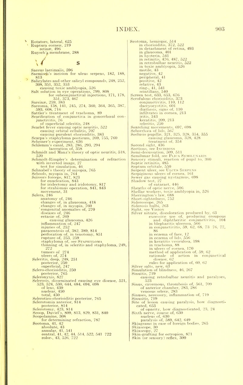 Rotators, lateral, 625 Ruptura cornese, 219 retinae, 496 Ruysch'^ membrane, 288 \ ( s Saccus lacrimalis, 596 Saemiseji's incision for ulcus serpens, 182, 188, 813 Salicylates and other salicvl compounds, 248, 252, 308, 351, 352, 353 causing toxic amblyopia, 526 Salt solution in eye operations, 799, 808 for subconjunctival injections, 171, 178, 351, 373, 467 Sarcina?, 259, 383 Sarcoma, 138, 141, 245, 274, 360, 364, 365, 387, 593, 608, 716 Sattler's treatment of trachoma, 89 Scarification of conjunctiva in gonorrhoeal con- junctivitis, 76 of superficial scleritis, 248 Scarlet fever causing optic neuritis, 522 causing orbital cellulitis, 707 causing purulent chorioiditis, 383 Scarpa's staphyloma posticum, 269, 755, 760 Schemer's experiment, 636 Schlemm's canal, 283, 286, 293, 294 laceration of, 358 Schmidt and Manz's theory of optic neuritis, 518, 520 Schmidt-Kimpler's determination of refraction ■with inverted image, 27 test for simulation, 46 Schnabel's theory of myopia, 765 Schools, myopia in, 764 Scissors forceps, 817, 823 for enucleation, 843 for iridectomy and iridotomy, 817 for strabismus operation, 841, 843 movement, 31 Sclera, 246 anatomy of, 246 changes of, in glaucoma, 418 changes of, in myopia, 760 'congenital anomalies of, 270 diseases of, 246 ectasia? of, 269 causing glaucoma, 426 inflammation of, 247 injuries of, 252 paracentesis of, 382, 389, 814 perforation of, in tenotomy, 851 rupture of, 253, 259 staphyloma of. see Staphyloma thinning of, in scleritis and staphyloma, 249, 272 tumors of 274 ulcers of, 274 Scleritis, deep, 248, 251 posterior, 250 superficial, 247 Sclero-chorioiditis, 250 posterior, 765 Scleronyxis, 827 Sclerosis, disseminated causing eve disease, 521, 523, 524, 530, 644, 684, 694, 698 of lens, 430 nuclear, 450 total, 450 Sclerotico-chorioiditis posterior, 765 Sclerotomia anterior, 814 posterior, 814 Sclerotomy, 423, 814 Scoop, Daviel's, 809, 813, 829, 831, 840 Scopolamine, 308 for determining refraction, 787 Scotoma, 41, 42 absolute, 43 annular, 41, 541 central, 41, 42, 44, 514, 522, 541 722 color-, 43, 526, 722 Scotoma, hemiopic, 514 in chorioiditis, 372, 522 in detachment of retina, 493 in glaucoma, 401 in hysteria, 541 in retinitis, 476, 487, 522 in retrobulbar neuritis, 522 in toxic amblyopia, 526 motile, 43 negative, 42 peripheral, 41 positive, 42 relative, 43 ring-, 41, 541 scintillans, 540 Screen test, 633. 653. 076 Scrofulous chorioiditis. 373 conjunctivitis, 110, 112 dacryocystitis, 601 diathesis, signs of, 110 infiltrates in cornea, 213 iritis, 343 keratitis, 209, 213 scleritis, 250 Searching movements, 697, 698 Seborrhoea of lids, 567 Seclusio pupilke. 321, 325. 328. 354. 355 causing glaucoma, 328, 428 treatment of, 354 Second sight, 436 Sections, see Incisions Semi-decussation, 509, 511 Semilunar fold, see Plica Semilunaris Sensory stimuli, reaction of pupil to, 300 Septic retinitis, 485 Septum orbitale, 550 Serpent ulcer, see Ulcus Serpens Serpiginous ulcers of cornea, I til Sewer gas causing nystagmus, 698 Shadow test, 27 of cataract, 446 Sheaths of optic nerve, 506 Shellac workers, toxic amblyopia in, 526 Sherrington's law, 088 Short-sightedness, 752 Sideroscope, 265 Siderosis bulbi, 263 Sight, see Vision Silver nitrate, discoloration produced by, 63 excessive use of, producing croupous and diphtheritic conjunctivitis, 104 in blepharitis ulcerosa, 566 in conjunctivitis, 59, 62, 68, 73 76, 77, 86 in eczema of face, 12 in eczema of lids, 556 in keratitis vesiculosa, 198 in trachoma, 88 in ulcers of cornea, 170 method of application of, 59, 62 rationale of action in conjunctival disease, 62 rules for application of, 60, 62 Silver salts, new, 63 Simulation of blindness, 46, 267 Sinuitis, 719 causing retrobulbar neuritis and paralyses, 523 Sinus, cavernous, thrombosis of, 561, 709 of anterior chamber, 283, 286 venosus sclera1, 283 Sinuses, accessory, inflammation of, 719 Sinusitis, 719 Site of lesion causing paralysis, how diagnosti- cated, 653 of opacity, how diagnosticated. 23, 24 Sixth nerve, course of, 630 nucleus of, 630 paralysis of, 589, 642, 649 Skiagrams in case of foreign bodies, 205 Skiascope, 30 Skiascopy, 27 Skin-grafting for ectropion, 871 Skin (or sensory) reflex, 300