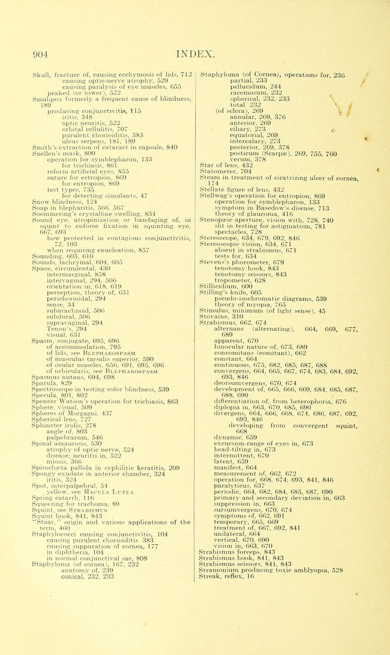 Skull, fracture of, causing ecchymosis of lids, 712 causing optic-nerve atrophy, 529 causing paralysis of eye muscles, 655 peaked (or tower), 522 Smalipox formerly a frequent cause of blindness, 189 producing conjunctivitis, 115 iritis, 348 optic neuritis, 522 orbital cellulitis, 707 purulent chorioiditis, 383 ulcus serpens, 181, 189 Smith's extraction of cataract in capsule, 840 Snellen's mask, 800 operation for symblepharon, 133 for trichiasis, 861 reform artificial eyes, 855 suture for ectropion, 809 for entropion, 869 test types, 735 for detecting simulants, 47 Snow blindness, 124 Soap in blepharitis, 566, 567 Soemmering's crystalline swelling, 834 Sound eye, atropinizalion or bandaging of, in squint to enforce fixation in squinting eye, 667, 693 how protected in contagious conjunctivitis, 72, 103 when requiring enucleation, 857 Sounding, 603, 610 Sounds, lachrymal, 604, 605 Space, circumlental, 430 intermarginal, 858 intervaginal, 294, 506 orientation in, 618, 619 perception, theory of, 631 perichorioidal, 294 sense, 34 subarachnoid, 506 subdural, 506 supravaginal, 294 Tenon's, 294 visual, 631 Spasm, conjugate, 695, 696 of accommodation, 795 of lids, see Blepharospasm of musculus tarsalis superior, 590 of ocular muscles, 656, 691, 695, 696 of orbicularis, see Blepharospasm Spasmus nutans, 694, 698 Spatula, 829 Spectroscope in testing color blindness, 539 Specula, 801, 802 Spencer Watson's operation for trichiasis, 863 Sphere, visual, 509 Spheres of Morgagni, 437 Spherical lens, 727 Sphincter iridis, 278 angle of, 803 palpebrarum, 546 Spinal amaurosis, 530 atrophy of optic nerve, 524 disease, neuritis in, 522 miosis, 366 Spirochseta pallida in syphilitic keratitis, 209 Spongv exudate in anterior chamber, 324 iritis, 324 Spot, interpalpebral, 54 yellow, see Macula Ltjtea Spring catarrh, 116 Squeezing for trachoma, 89 Squint, see Strabismus Squint hook, 841, 843 Staar,  origin and various applications of the term, 460 Staphylococci causing conjunctivitis, 104 causing purulent chorioiditis 383 causing suppuration of cornea, 177 in diphtheria, 104 in normal conjunctival sac, 808 Staphyloma (of cornea), 167, 232 anatomy of, 239 conical, 232, 233 Staphyloma (of Cornea), operations for, 236 partial, 233 pellucidum, 244 racemosum, 232 spherical, 232, 233 total 232 • i (of sclera), 269 , annular, 269, 376 anterior, 269 ciliary, 273 c equatorial, 269 intercalary, 273 posterior, 269, 378 posticum (Scarpae), 269, 755, 760 verum, 378 Star of lens, 432 Statometer, 704 Steam in treatment of cicatrizing ulcer of cornea 174 Stellate figure of lens, 432 Stellwag's operation for entropion, 869 operation for symblepharon, 133 symptom in Basedow's disease, 713 theory of glaucoma, 416 Stenopeic aperture, vision with, 728, 740 slit in testing for astigmatism, 781 spectacles, 728 Stereoscope, 634, 679, 692, 846 Stereoscopic vision, 634, 671 absent in strabismus, 671 tests for, 634 Stevens's phorometer, 679 tenotomy hook, 843 tenotomy scissors, 843 tropometer, 628 Stillicidium, 600 Stirling's knife, 605 pseudo-isochromatic diagrams, 539 theory of myopia, 76.5 Stimulus, minimum (of light sense), 45 Stovaine, 310 Strabismus, 662, 074 alternans (alternating), 064, 669, 677, 689 apparent, 670 binocular nature of, 673, 689 concomitans (comitant), 662 constant, 664 continuous, 675, 682, 685, 687, 688 convergens, 664, 665, 667, 674, 683, 684, 692, 693, 846 deorsumvergens, 670, 674 development of, 665, 666, 609, 684, 685, 687, 688, 690 differentiation of, from heterophoria, 676 diplopia in, 663, 670, 685, 690 divergens, 664, 666, 668, 674, 686, 687, 692, 693, 846 developing from convergent squint, 668 dynamic, 659 excursion-range of eyes in, 673 head-tilting in, 673 intermittent, 670 latent, 659 manifest, 664 measurement of, 662, 672 operation for, 668, 674, 693, 841, 846 paralyticus, 637 periodic, 664, 682, 684, 685, 687, 690 primary and secondary deviation in, 663 suppression in, 663 sursumvergens, 670, 674 symptoms of, 662, 691 temporary, 665, 669 treatment of, 667, 692, 841 unilateral, 664 vertical, 670, 690 vision in, 663, 670 Strabismus forceps, 843 Strabismus hook, 841, 843 Strabismus scissors, 841, 843 Stramonium producing toxic amblyopia, 528 Streak, reflex, 16