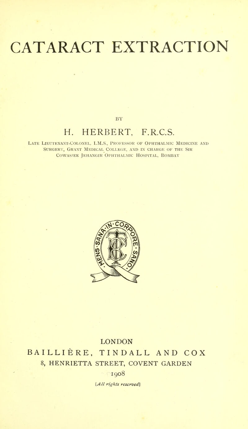 BY H. HERBERT, F.R.C.S. Late Lieutenant-Colonel. LM.S., Professor of Ophthalmic Medicine and Surgery, Grant Medical College, and in charge of the Sir Cowasjee Jehangir Ophthalmic Hospital, Bombay LONDON BAILLIERE, TINDALL AND COX 8, HENRIETTA STREET, COVENT GARDEN 1908 [A/i rights reserved]