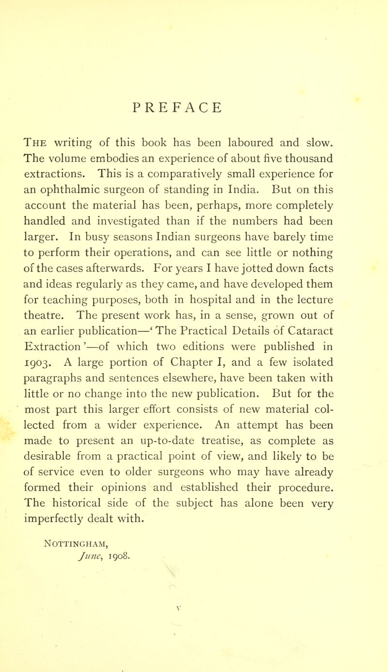 PREFACE The writing of this book has been laboured and slow. The volume embodies an experience of about five thousand extractions. This is a comparatively small experience for an ophthalmic surgeon of standing in India. But on this account the material has been, perhaps, more completely handled and investigated than if the numbers had been larger. In busy seasons Indian surgeons have barely time to perform their operations, and can see little or nothing of the cases afterwards. For years I have jotted down facts and ideas regularly as they came, and have developed them for teaching purposes, both in hospital and in the lecture theatre. The present work has, in a sense, grown out of an earlier publication—' The Practical Details of Cataract Extraction'—of which two editions were published in 1903. A large portion of Chapter I, and a few isolated paragraphs and sentences elsewhere, have been taken with little or no change into the new publication. But for the most part this larger effort consists of new material col- lected from a wider experience. An attempt has been made to present an up-to-date treatise, as complete as desirable from a practical point of view, and likely to be of service even to older surgeons who may have already formed their opinions and established their procedure. The historical side of the subject has alone been very imperfectly dealt with. Nottingham, J line ^ 1908.