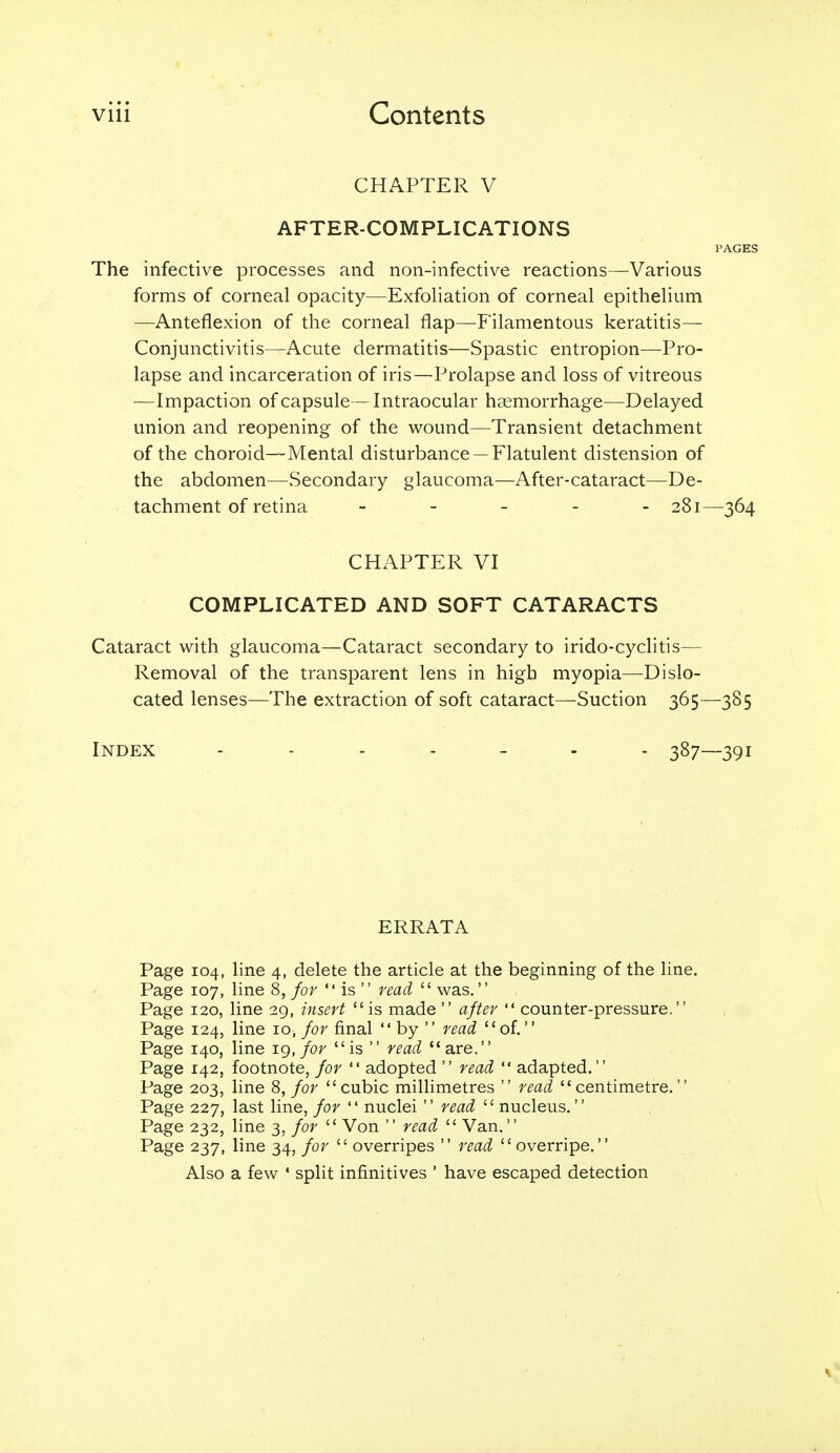 CHAPTER V AFTER-COMPLICATIONS PAGES The infective processes and non-infective reactions—Various forms of corneal opacity—Exfoliation of corneal epithelium —Anteflexion of the corneal flap—Filamentous keratitis— Conjunctivitis—Acute dermatitis—Spastic entropion—Pro- lapse and incarceration of iris—Prolapse and loss of vitreous —Impaction of capsule—Intraocular haemorrhage—Delayed union and reopening of the wound—Transient detachment of the choroid—Mental disturbance —Flatulent distension of the abdomen—Secondary glaucoma—After-cataract—De- tachment of retina ----- 281—-364 CHAPTER VI COMPLICATED AND SOFT CATARACTS Cataract with glaucoma—Cataract secondary to irido-cyclitis— Removal of the transparent lens in high myopia—Dislo- cated lenses—^The extraction of soft cataract—Suction 365—385 Index ....... 387—391 ERRATA Page 104, line 4, delete the article at the beginning of the line. Page 107, line 8, for  is  read  was. Page 120, line 29, iyisevt is made  afUv  counter-pressure. Page 124, line 10, for final  by  read of. Page 140, line ig, for is  read are. Page 142, footnote, for  adopted  read  adapted. Page 203, line 8, for cubic millimetres  read centimetre. Page 227, last line, for  nuclei  read  nucleus. Page 232, line 3, for  Von  read  Van. Page 237, line 34, for  overripes  read  overripe. Also a few ' split infinitives ' have escaped detection