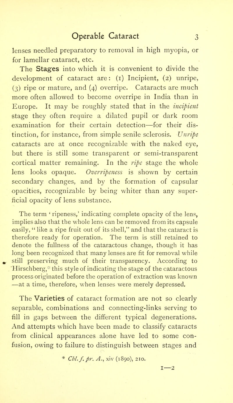 lenses needled preparatory to removal in high myopia, or for lamellar cataract, etc. The Stages into which it is convenient to divide the development of cataract are: (i) Incipient, (2) unripe, (3) ripe or mature, and (4) overripe. Cataracts are much more often allowed to become overripe in India than in Europe. It may be roughly stated that in the incipient stage they often require a dilated pupil or dark room examination for their certain detection—for their dis- tinction, for instance, from simple senile sclerosis. Unripe cataracts are at once recognizable with the naked eye, but there is still some transparent or semi-transparent cortical matter remaining. In the ripe stage the whole lens looks opaque. Overripeitess is shown by certain secondary changes, and by the formation of capsular opacities, recognizable by being whiter than any super- ficial opacity of lens substance. The term ' ripeness,' indicating complete opacity of the lens, implies also that the whole lens can be removed from its capsule easily,  like a ripe fruit out of its shell, and that the cataract is therefore ready for operation. The term is still retained to denote the fullness of the cataractous change, though it has long been recognized that many lenses are fit for removal while still preserving much of their transparency. According to Hirschberg, this style of indicating the stage of the cataractous process originated before the operation of extraction was known —at a time, therefore, when lenses were merely depressed. The Varieties of cataract formation are not so clearly separable, combinations and connecting-links serving to fill in gaps between the different typical degenerations. And attempts which have been made to classify cataracts from clinical appearances alone have led to some con- fusion, owing to failure to distinguish between stages and * Cbl.f.pr. A., xiv (1890), 210. I—2