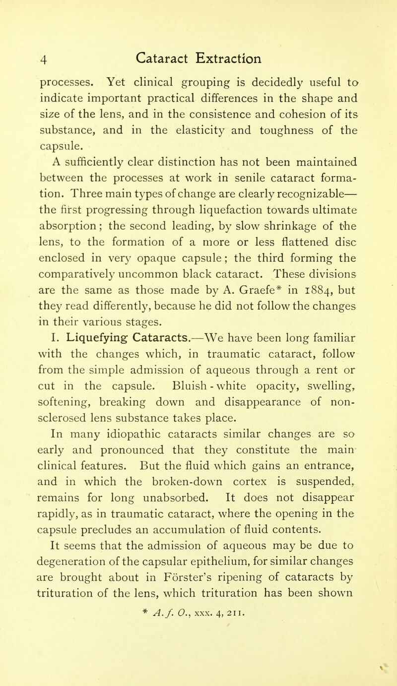 processes. Yet clinical grouping is decidedly useful to indicate important practical differences in the shape and size of the lens, and in the consistence and cohesion of its substance, and in the elasticity and toughness of the capsule. A sufficiently clear distinction has not been maintained between the processes at work in senile cataract forma- tion. Three main types of change are clearly recognizable— the first progressing through liquefaction towards ultimate absorption; the second leading, by slow shrinkage of the lens, to the formation of a more or less flattened disc enclosed in very opaque capsule; the third forming the comparatively uncommon black cataract. These divisions are the same as those made by A. Graefe* in 1884, but they read differently, because he did not follow the changes in their various stages. L Liquefying Cataracts.—We have been long familiar with the changes which, in traumatic cataract, follow from the simple admission of aqueous through a rent or cut in the capsule. Bluish - white opacity, swelling, softening, breaking down and disappearance of non- sclerosed lens substance takes place. In many idiopathic cataracts similar changes are so early and pronounced that they constitute the main clinical features. But the fluid which gains an entrance, and in which the broken-down cortex is suspended, remains for long unabsorbed. It does not disappear rapidly, as in traumatic cataract, where the opening in the capsule precludes an accumulation of fluid contents. It seems that the admission of aqueous may be due to degeneration of the capsular epithelium, for similar changes are brought about in Forster's ripening of cataracts by trituration of the lens, which trituration has been shown ^ A.f. O., XXX. 4, 211.