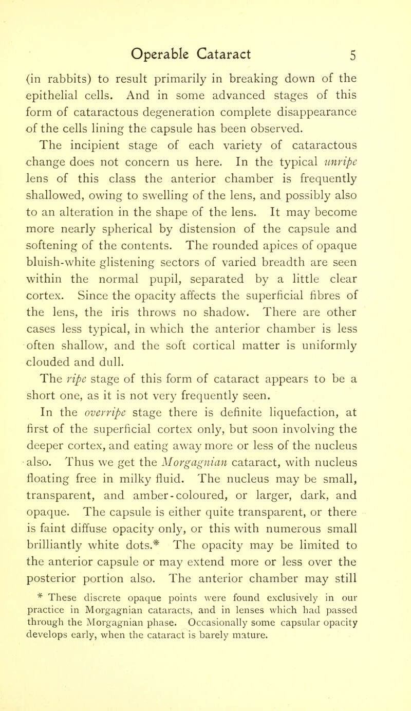 (in rabbits) to result primarily in breaking down of the epithelial cells. And in some advanced stages of this form of cataractous degeneration complete disappearance of the cells lining the capsule has been observed. The incipient stage of each variety of cataractous change does not concern us here. In the typical unripe lens of this class the anterior chamber is frequently shallow^ed, owing to swelling of the lens, and possibly also to an alteration in the shape of the lens. It may become more nearly spherical by distension of the capsule and softening of the contents. The rounded apices of opaque bluish-white glistening sectors of varied breadth are seen within the normal pupil, separated by a little clear cortex. Since the opacity affects the superficial fibres of the lens, the iris throws no shadow. There are other cases less typical, in which the anterior chamber is less often shallow, and the soft cortical matter is uniformly clouded and dull. The ripe stage of this form of cataract appears to be a short one, as it is not very frequently seen. In the overripe stage there is definite liquefaction, at first of the superficial cortex only, but soon involving the deeper cortex, and eating away more or less of the nucleus •also. Thus we get the Morgagnian cataract, with nucleus floating free in milky fluid. The nucleus may be small, transparent, and amber-coloured, or larger, dark, and opaque. The capsule is either quite transparent, or there is faint diffuse opacity only, or this with numerous small brilliantly white dots.* The opacity may be limited to the anterior capsule or may extend more or less over the posterior portion also. The anterior chamber may still * These discrete opaque points were found exclusively in our practice in Morgagnian cataracts, and in lenses which had passed through the Morgagnian phase. Occasionally some capsular opacity develops early, when the cataract is barely mature.