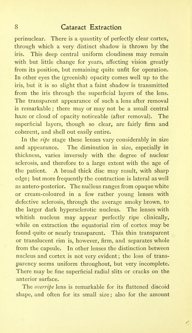 perinuclear. There is a quantity of perfectly clear cortex, through which a very distinct shadow is thrown by the iris. This deep central uniform cloudiness may remain with but little change for years, affecting vision greatly from its position, but remaining quite unfit for operation. In other eyes the (greenish) opacity comes well up to the iris, but it is so slight that a faint shadow is transmitted from the iris through the superficial layers of the lens. The transparent appearance of such a lens after removal is remarkable ; there may or may not be a small central haze or cloud of opacity noticeable (after removal). The superficial layers, though so clear, are fairly firm and coherent, and shell out easily entire. In the ripe stage these lenses vary considerably in size and appearance. The diminution in size, especially in thickness, varies inversely with the degree of nuclear sclerosis, and therefore to a large extent with the age of the patient. A broad thick disc may result, with sharp edge; but more frequently the contraction is lateral as well as antero-posterior. The nucleus ranges from opaque white or cream-coloured in a few rather young lenses with defective sclerosis, through the average smoky brown, to the larger dark hypersclerotic nucleus. The lenses with whitish nucleus may appear perfectly ripe clinically, while on extraction the equatorial rim of cortex may be found quite or nearly transparent. This thin transparent or translucent rim is, however, firm, and separates whole from the capsule. In other lenses the distinction between nucleus and cortex is not very evident; the loss of trans- parency seems uniform throughout, but very incomplete. There may be fine superficial radial slits or cracks on the anterior surface. The overripe lens is remarkable for its flattened discoid shape, and often for its small size; also for the amount