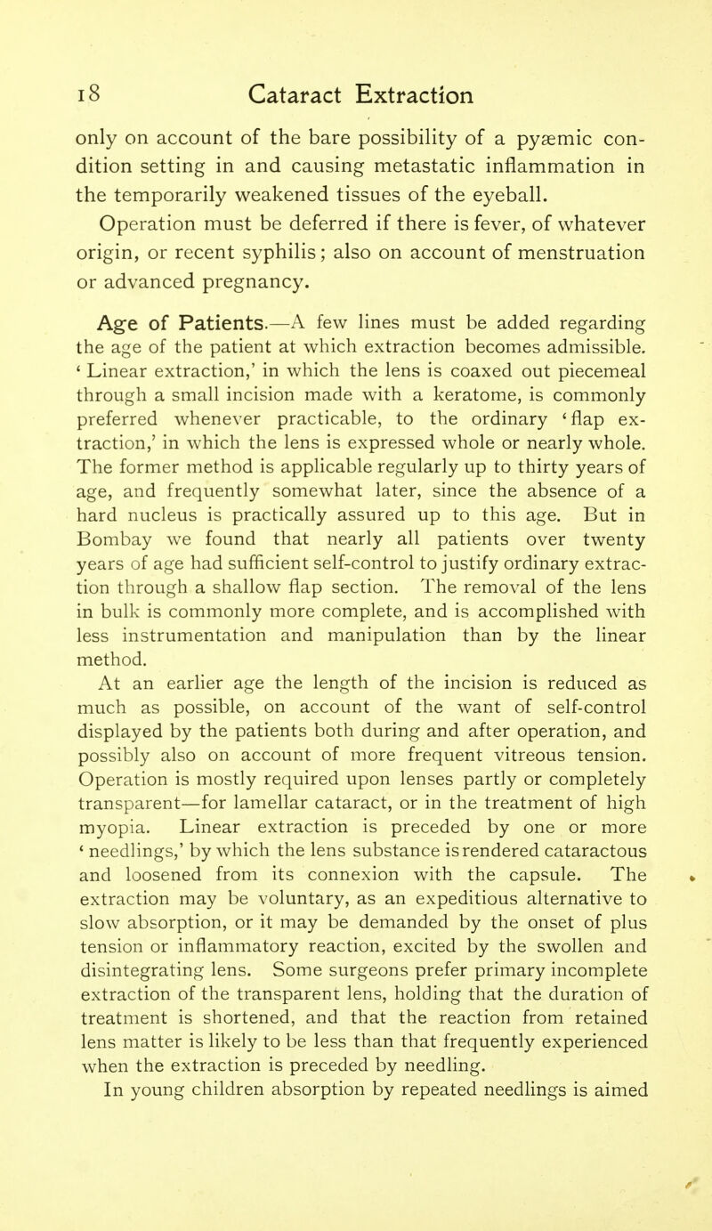 only on account of the bare possibility of a pygemic con- dition setting in and causing metastatic inflammation in the temporarily weakened tissues of the eyeball. Operation must be deferred if there is fever, of whatever origin, or recent syphilis; also on account of menstruation or advanced pregnancy. Age of Patients.—A few lines must be added regarding the age of the patient at which extraction becomes admissible. ' Linear extraction,' in which the lens is coaxed out piecemeal through a small incision made with a keratome, is commonly preferred whenever practicable, to the ordinary 'flap ex- traction,' in which the lens is expressed whole or nearly whole. The former method is applicable regularly up to thirty years of age, and frequently somewhat later, since the absence of a hard nucleus is practically assured up to this age. But in Bombay we found that nearly all patients over twenty years of age had sufficient self-control to justify ordinary extrac- tion through a shallow flap section. The removal of the lens in bulk is commonly more complete, and is accomplished with less instrumentation and manipulation than by the linear method. At an earlier age the length of the incision is reduced as much as possible, on account of the want of self-control displayed by the patients both during and after operation, and possibly also on account of more frequent vitreous tension. Operation is mostly required upon lenses partly or completely transparent—for lamellar cataract, or in the treatment of high myopia. Linear extraction is preceded by one or more * needlings,' by which the lens substance is rendered cataractous and loosened from its connexion with the capsule. The extraction may be voluntary, as an expeditious alternative to slow absorption, or it may be demanded by the onset of plus tension or inflammatory reaction, excited by the swollen and disintegrating lens. Some surgeons prefer primary incomplete extraction of the transparent lens, holding that the duration of treatment is shortened, and that the reaction from retained lens matter is likely to be less than that frequently experienced when the extraction is preceded by needling. In young children absorption by repeated needlings is aimed