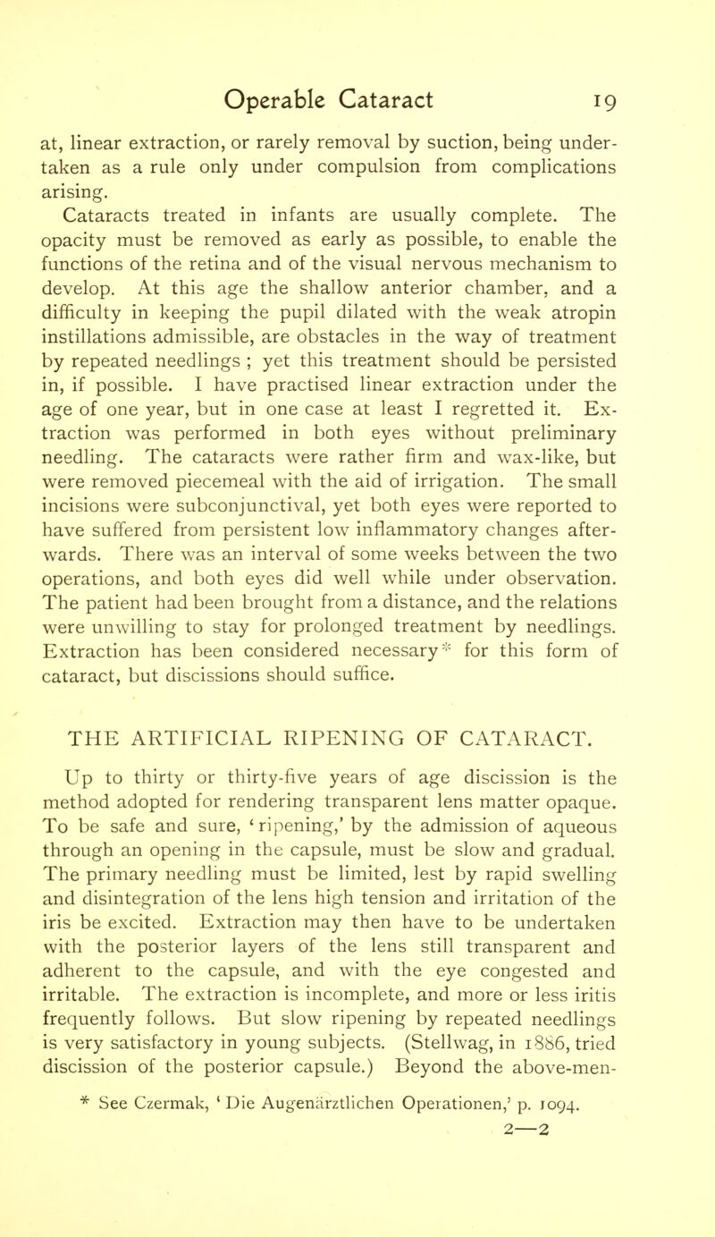 at, linear extraction, or rarely removal by suction, being under- taken as a rule only under compulsion from complications arising. Cataracts treated in infants are usually complete. The opacity must be removed as early as possible, to enable the functions of the retina and of the visual nervous mechanism to develop. At this age the shallow anterior chamber, and a difficulty in keeping the pupil dilated with the weak atropin instillations admissible, are obstacles in the way of treatment by repeated needlings ; yet this treatment should be persisted in, if possible. I have practised linear extraction under the age of one year, but in one case at least I regretted it. Ex- traction was performed in both eyes without preliminary needling. The cataracts were rather firm and wax-like, but were removed piecemeal with the aid of irrigation. The small incisions were subconjunctival, yet both eyes were reported to have suffered from persistent low inflammatory changes after- wards. There was an interval of some weeks between the two operations, and both eyes did well while under observation. The patient had been brought from a distance, and the relations were unwilling to stay for prolonged treatment by needlings. Extraction has been considered necessary''' for this form of cataract, but discissions should suffice. THE ARTIFICIAL RIPENING OF CATARACT. Up to thirty or thirty-five years of age discission is the method adopted for rendering transparent lens matter opaque. To be safe and sure, 'ripening,' by the admission of aqueous through an opening in the capsule, must be slow and gradual. The primary needling must be limited, lest by rapid swelling and disintegration of the lens high tension and irritation of the iris be excited. Extraction may then have to be undertaken with the posterior layers of the lens still transparent and adherent to the capsule, and with the eye congested and irritable. The extraction is incomplete, and more or less iritis frequently follows. But slow ripening by repeated needlings is very satisfactory in young subjects. (Stellwag, in 1886, tried discission of the posterior capsule.) Beyond the above-men- * See Czermak, ' Die Augenarztlichen Operationen,' p. 1094. 2—2