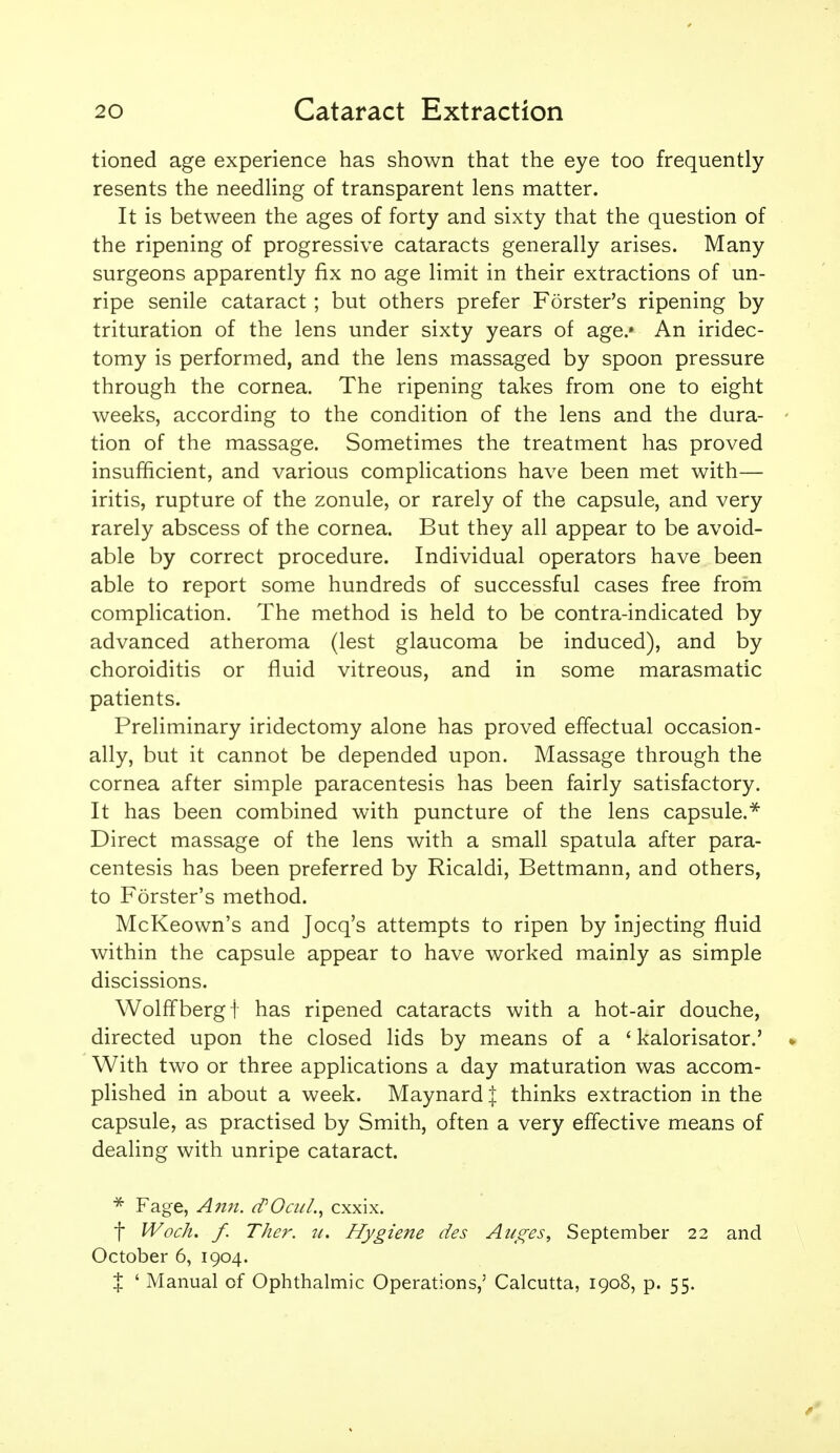 tioned age experience has shown that the eye too frequently resents the needling of transparent lens matter. It is between the ages of forty and sixty that the question of the ripening of progressive cataracts generally arises. Many surgeons apparently fix no age limit in their extractions of un- ripe senile cataract ; but others prefer Forster's ripening by trituration of the lens under sixty years of age.» An iridec- tomy is performed, and the lens massaged by spoon pressure through the cornea. The ripening takes from one to eight weeks, according to the condition of the lens and the dura- - tion of the massage. Sometimes the treatment has proved insufficient, and various complications have been met with— iritis, rupture of the zonule, or rarely of the capsule, and very rarely abscess of the cornea. But they all appear to be avoid- able by correct procedure. Individual operators have been able to report some hundreds of successful cases free from complication. The method is held to be contra-indicated by advanced atheroma (lest glaucoma be induced), and by choroiditis or fluid vitreous, and in some marasmatic patients. Preliminary iridectomy alone has proved effectual occasion- ally, but it cannot be depended upon. Massage through the cornea after simple paracentesis has been fairly satisfactory. It has been combined with puncture of the lens capsule.^ Direct massage of the lens with a small spatula after para- centesis has been preferred by Ricaldi, Bettmann, and others, to Forster's method. McKeown's and Jocq's attempts to ripen by injecting fluid within the capsule appear to have worked mainly as simple discissions. Wolff berg t has ripened cataracts with a hot-air douche, directed upon the closed lids by means of a ' kalorisator.' » With two or three applications a day maturation was accom- plished in about a week. Maynard I thinks extraction in the capsule, as practised by Smith, often a very effective means of dealing with unripe cataract. * Fage, Ann. d'Oai/.^ cxxix. t Woch. f. Ther. u. Hygiene des Atcges, September 22 and October 6, 1904. X ' Manual of Ophthalmic Operations,' Calcutta, 1908, p. 55.