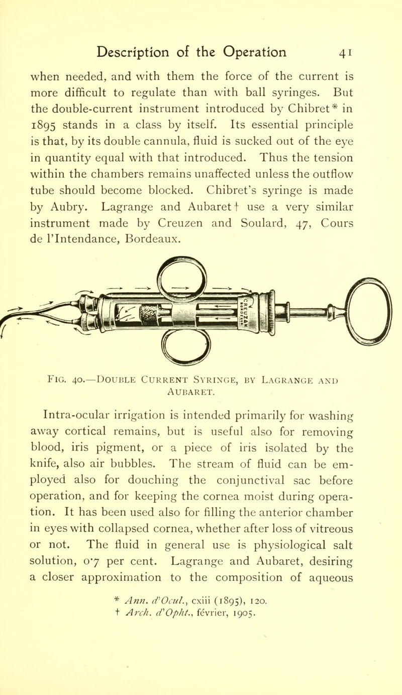 when needed, and with them the force of the current is more difficult to regulate than with ball syringes. But the double-current instrument introduced by Chibret* in 1895 stands in a class by itself. Its essential principle is that, by its double cannula, fluid is sucked out of the eye in quantity equal with that introduced. Thus the tension within the chambers remains unaffected unless the outflow tube should become blocked. Chibret's syringe is made by Aubry. Lagrange and Aubaret f use a very similar instrument made by Creuzen and Soulard, 47, Cours de ITntendance, Bordeaux. Fig. 40.—Double Current Syringe, by Lagrange and Aubaret. Intra-ocular irrigation is intended primarily for washing away cortical remains, but is useful also for removing blood, iris pigment, or a piece of iris isolated by the knife, also air bubbles. The stream of fluid can be em- ployed also for douching the conjunctival sac before operation, and for keeping the cornea moist during opera- tion. It has been used also for filling the anterior chamber in eyes with collapsed cornea, whether after loss of vitreous or not. The fluid in general use is physiological salt solution, 07 per cent. Lagrange and Aubaret, desiring a closer approximation to the composition of aqueous A?i?i. iVOcul.^ cxiii (1895), ^^o. t Aj'ch. (fOpht,, fevrier, 1905.