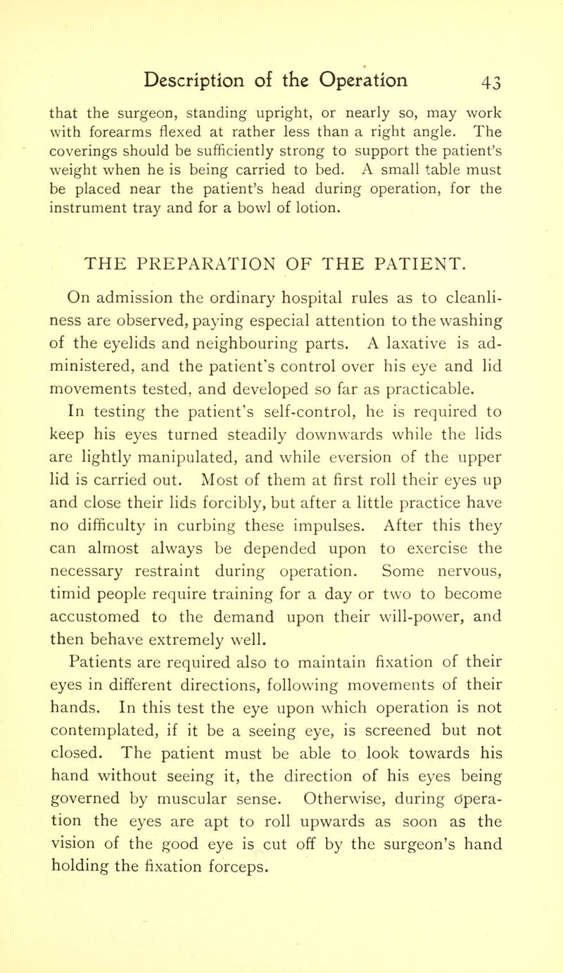that the surgeon, standing upright, or nearly so, may work with forearms flexed at rather less than a right angle. The coverings should be sufficiently strong to support the patient's weight when he is being carried to bed. A small table must be placed near the patient's head during operation, for the instrument tray and for a bowl of lotion. THE PREPARATION OF THE PATIENT. On admission the ordinary hospital rules as to cleanli- ness are observed, paying especial attention to the washing of the eyelids and neighbouring parts. A laxative is ad- ministered, and the patient's control over his eye and lid movements tested, and developed so far as practicable. In testing the patient's self-control, he is required to keep his eyes turned steadily downwards while the lids are lightly manipulated, and while eversion of the upper lid is carried out. Most of them at first roll their eyes up and close their lids forcibly, but after a little practice have no difficulty in curbing these impulses. After this they can almost always be depended upon to exercise the necessary restraint during operation. Some nervous, timid people require training for a day or two to become accustomed to the demand upon their will-power, and then behave extremely w^ell. Patients are required also to maintain fixation of their eyes in different directions, following movements of their hands. In this test the eye upon which operation is not contemplated, if it be a seeing eye, is screened but not closed. The patient must be able to look towards his hand without seeing it, the direction of his eyes being governed by muscular sense. Otherwise, during Opera- tion the eyes are apt to roll upwards as soon as the vision of the good eye is cut off by the surgeon's hand holding the fixation forceps.