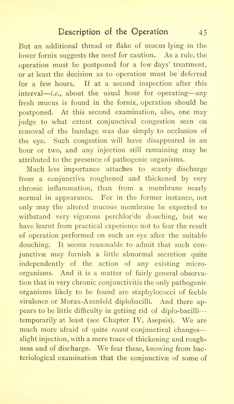 But an additional thread or flake of mucus lying in the lower fornix suggests the need for caution. As a rule, the operation must be postponed for a few days' treatment, or at least the decision as to operation must be deferred for a few hours. If at a second inspection after this interval—i.e., about the usual hour for operating—any fresh mucus is found in the fornix, operation should be postponed. At this second examination, also, one may judge to what extent conjunctival congestion seen on removal of the bandage was due simply to occlusion of the eye. Such congestion will have disappeared in an hour or two, and any injection still remaining may be attributed to the presence of pathogenic organisms. Much less importance attaches to scanty discharge from a conjunctiva roughened and thickened by very chronic inflammation, than from a membrane nearly normal in appearance. For in the former instance, not only may the altered mucous membrane be expected to withstand very vigorous perchlor'de douching, but we have learnt from practical experience not to fear the result of operation performed on such an eye after the suitable douching. It seems reasonable to admit that such con- junctivae may furnish a little abnormal secretion quite independently of the action of any existing micro- organisms. And it is a matter of fairly general observa- tion that in very chronic conjunctivitis the only pathogenic organisms likely to be found are staphylococci of feeble virulence or Morax-Axenfeld diplobacilli. And there ap- pears to be little difficulty in getting rid of diplo-bacilli— temporarily at least (see Chapter IV, Asepsis). We are much more afraid of quite recent conjunctival changes— slight injection, with a mere trace of thickening and rough- ness and of discharge. We fear these, knowing from bac- teriological examination that the conjunctivae of some of