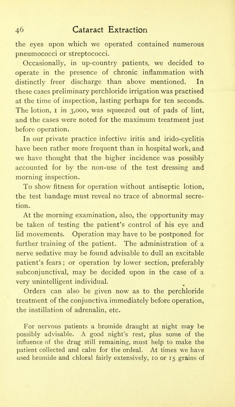 the eyes upon which we operated contained numerous pneumococci or streptococci. Occasionally, in up-country patients, we decided to operate in the presence of chronic inflammation with distinctly freer discharge than above mentioned. In these cases preliminary perchloride irrigation was practised at the time of inspection, lasting perhaps for ten seconds. The lotion, i in 3,000, was squeezed out of pads of lint, and the cases were noted for the maximum treatment just before operation. In our private practice infective iritis and irido-cyclitis have been rather more frequent than in hospital work, and we have thought that the higher incidence was possibly accounted for by the non-use of the test dressing and morning inspection. To show fitness for operation without antiseptic lotion, the test bandage must reveal no trace of abnormal secre- tion. At the morning examination, also, the opportunity may be taken of testing the patient's control of his eye and lid movements. Operation may have to be postponed for further training of the patient. The administration of a nerve sedative may be found advisable to dull an excitable patient's fears; or operation by lower section, preferably subconjunctival, may be decided upon in the case of a very unintelligent individual. Orders can also be given now as to the perchloride treatment of the conjunctiva immediately before operation, the instillation of adrenalin, etc. For nervous patients a bromide draught at night may be possibly advisable. A good night's rest, plus some of the influence of the drug still remaining, must help to make the patient collected and calm for the ordeal. At times we have used bromide and chloral fairly extensively, 10 or 15 grains of