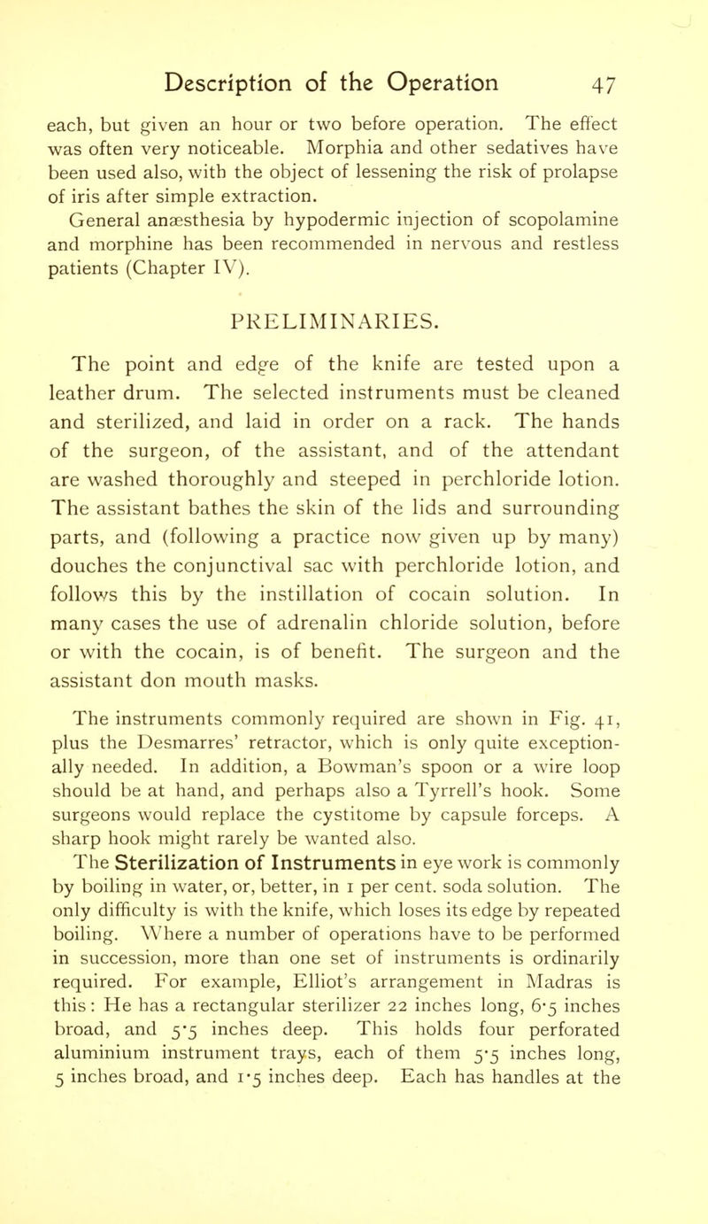 each, but given an hour or two before operation. The effect was often very noticeable. Morphia and other sedatives have been used also, with the object of lessening the risk of prolapse of iris after simple extraction. General anaesthesia by hypodermic injection of scopolamine and morphine has been recommended in nervous and restless patients (Chapter IV). PRELIMINARIES. The point and edge of the knife are tested upon a leather drum. The selected instruments must be cleaned and sterilized, and laid in order on a rack. The hands of the surgeon, of the assistant, and of the attendant are washed thoroughly and steeped in perchloride lotion. The assistant bathes the skin of the lids and surrounding parts, and (following a practice now given up by many) douches the conjunctival sac with perchloride lotion, and follows this by the instillation of cocain solution. In many cases the use of adrenalin chloride solution, before or with the cocain, is of benefit. The surgeon and the assistant don mouth masks. The instruments commonly required are shown in Fig, 41, plus the Desmarres' retractor, which is only quite exception- ally needed. In addition, a Bowman's spoon or a wire loop should be at hand, and perhaps also a Tyrrell's hook. Some surgeons would replace the cystitome by capsule forceps. A sharp hook might rarely be wanted also. The Sterilization of Instruments in eye work is commonly by boiling in water, or, better, in i per cent, soda solution. The only difficulty is with the knife, which loses its edge by repeated boiling. Where a number of operations have to be performed in succession, more than one set of instruments is ordinarily required. For example, Elliot's arrangement in Madras is this: He has a rectangular sterilizer 22 inches long, 6-5 inches broad, and 5*5 inches deep. This holds four perforated aluminium instrument trays, each of them 5-5 inches long, 5 inches broad, and 1*5 inches deep. Each has handles at the