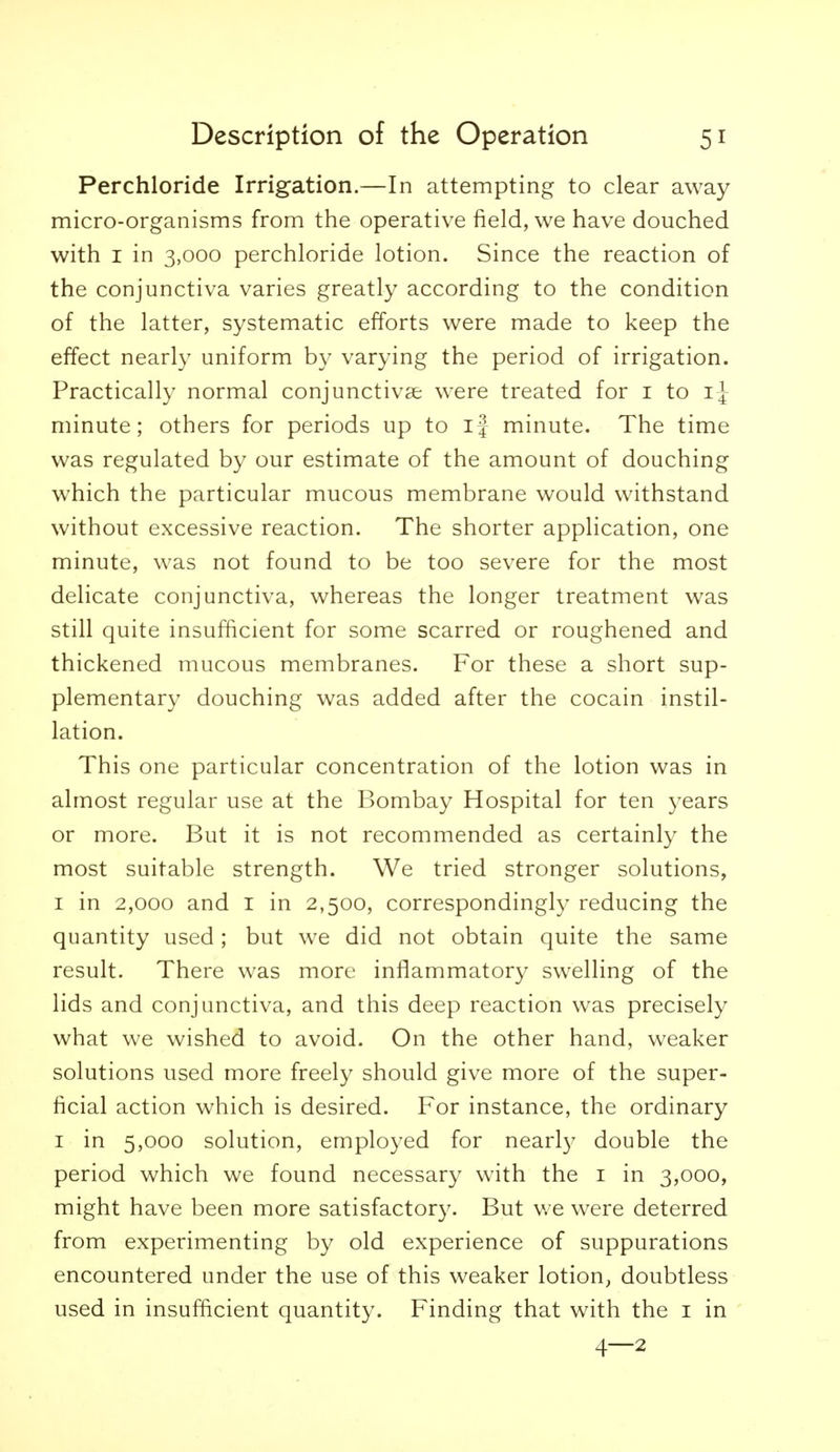 Perchloride Irrigation.—In attempting to clear away micro-organisms from the operative field, we have douched with I in 3,000 perchloride lotion. Since the reaction of the conjunctiva varies greatly according to the condition of the latter, systematic efforts were made to keep the effect nearly uniform by varying the period of irrigation. Practically normal conjunctivae were treated for i to minute; others for periods up to ij minute. The time was regulated by our estimate of the amount of douching which the particular mucous membrane would withstand without excessive reaction. The shorter application, one minute, was not found to be too severe for the most delicate conjunctiva, whereas the longer treatment was still quite insufficient for some scarred or roughened and thickened mucous membranes. For these a short sup- plementary douching was added after the cocain instil- lation. This one particular concentration of the lotion was in almost regular use at the Bombay Hospital for ten years or more. But it is not recommended as certainly the most suitable strength. We tried stronger solutions, I in 2,000 and I in 2,500, correspondingly reducing the quantity used; but we did not obtain quite the same result. There was more inflammator}^ swelling of the lids and conjunctiva, and this deep reaction was precisely what we wished to avoid. On the other hand, weaker solutions used more freely should give more of the super- ficial action which is desired. For instance, the ordinary I in 5,000 solution, employed for nearty double the period which we found necessary with the i in 3,000, might have been more satisfactory. But v/e were deterred from experimenting by old experience of suppurations encountered under the use of this weaker lotion, doubtless used in insufficient quantity. Finding that with the i in 4—2