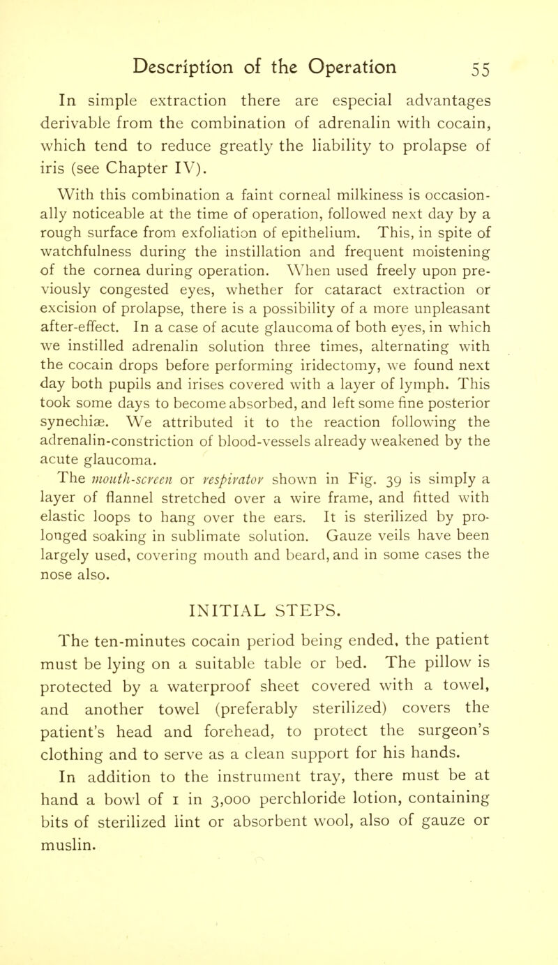 In simple extraction there are especial advantages derivable from the combination of adrenalin with cocain, which tend to reduce greatly the liability to prolapse of iris (see Chapter IV). With this combination a faint corneal milkiness is occasion- ally noticeable at the time of operation, followed next day by a rough surface from exfoliation of epithelium. This, in spite of watchfulness during the instillation and frequent moistening of the cornea during operation. When used freely upon pre- viously congested eyes, whether for cataract extraction or excision of prolapse, there is a possibility of a more unpleasant after-effect. In a case of acute glaucoma of both eyes, in which we instilled adrenalin solution three times, alternating with the cocain drops before performing iridectomy, we found next day both pupils and irises covered with a layer of lymph. This took some days to become absorbed, and left some fine posterior synechiae. We attributed it to the reaction following the adrenalin-constriction of blood-vessels already weakened by the acute glaucoma. The mouth-screen or vespivatov shown in Fig. 39 is simply a layer of flannel stretched over a wire frame, and fitted with elastic loops to hang over the ears. It is sterilized by pro- longed soaking in sublimate sohition. Gauze veils have been largely used, covering mouth and beard, and in some cases the nose also. INITIAL STEPS. The ten-minutes cocain period being ended, the patient must be lying on a suitable table or bed. The pillow is protected by a waterproof sheet covered with a towel, and another towel (preferably sterilized) covers the patient's head and forehead, to protect the surgeon's clothing and to serve as a clean support for his hands. In addition to the instrument tray, there must be at hand a bowl of i in 3,000 perchloride lotion, containing bits of sterilized lint or absorbent wool, also of gauze or muslin.