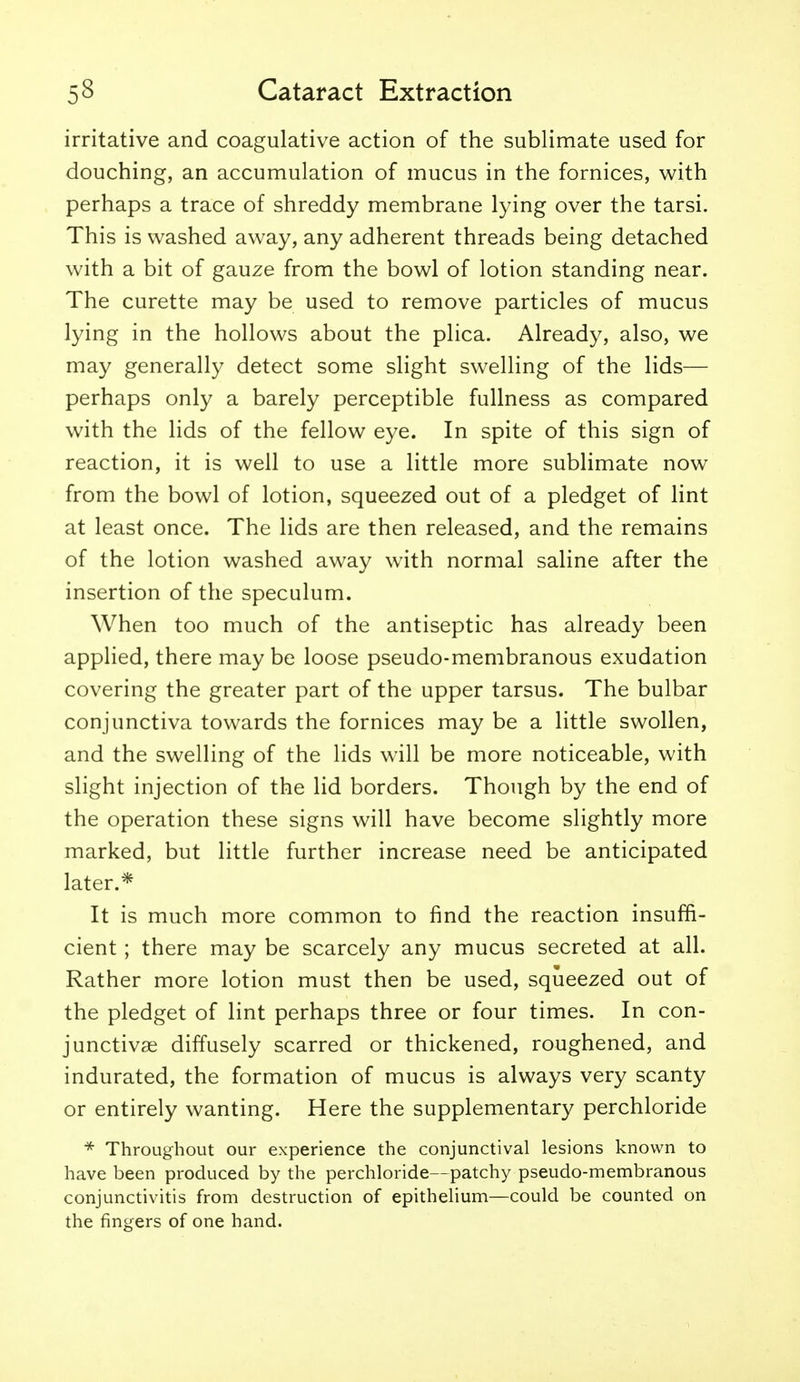 irritative and coagulative action of the sublimate used for douching, an accumulation of mucus in the fornices, with perhaps a trace of shreddy membrane lying over the tarsi. This is washed away, any adherent threads being detached with a bit of gauze from the bowl of lotion standing near. The curette may be used to remove particles of mucus lying in the hollows about the plica. Already, also, we may generally detect some slight swelling of the lids— perhaps only a barely perceptible fullness as compared with the lids of the fellow eye. In spite of this sign of reaction, it is well to use a little more sublimate now from the bowl of lotion, squeezed out of a pledget of lint at least once. The lids are then released, and the remains of the lotion washed away with normal saline after the insertion of the speculum. When too much of the antiseptic has already been applied, there may be loose pseudo-membranous exudation covering the greater part of the upper tarsus. The bulbar conjunctiva towards the fornices may be a little swollen, and the swelling of the lids will be more noticeable, with slight injection of the lid borders. Though by the end of the operation these signs will have become slightly more marked, but little further increase need be anticipated later.* It is much more common to find the reaction insuffi- cient ; there may be scarcely any mucus secreted at all. Rather more lotion must then be used, squeezed out of the pledget of lint perhaps three or four times. In con- junctivae diffusely scarred or thickened, roughened, and indurated, the formation of mucus is always very scanty or entirely wanting. Here the supplementary perchloride * Throughout our experience the conjunctival lesions known to have been produced by the perchloride—patchy pseudo-membranous conjunctivitis from destruction of epithelium—could be counted on the fingers of one hand.