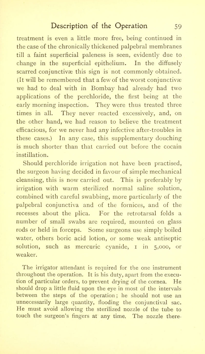 treatment is even a little more free, being continued in the case of the chronically thickened palpebral membranes till a faint superficial paleness is seen, evidently due to change in the superficial epithelium. In the diffusely scarred conjunctivas this sign is not commonly obtained. (It will be remembered that a few of the worst conjunctivae we had to deal with in Bombay had already had two applications of the perchloride, the first being at the early morning inspection. They were thus treated three times in all. They never reacted excessively, and, on the other hand, we had reason to believe the treatment efficacious, for we never had any infective after-troubles in these cases.) In any case, this supplementary douching is much shorter than that carried out before the cocain instillation. Should perchloride irrigation not have been practised, the surgeon having decided in favour of simple mechanical cleansing, this is now carried out. This is preferably by irrigation with warm sterilized normal saline solution, combined with careful swabbing, more particularly of the palpebral conjunctiva and of the fornices, and of the recesses about the plica. For the retrotarsal folds a number of small swabs are required, mounted on glass rods or held in forceps. Some surgeons use simply boiled water, others boric acid lotion, or some weak antiseptic solution, such as mercuric cyanide, i in 5,000, or weaker. The irrigator attendant is required for the one instrument throughout the operation. It is his duty, apart from the execu- tion of particular orders, to prevent drying of the cornea. He should drop a little fluid upon the eye in most of the intervals between the steps of the operation; he should not use an unnecessarily large quantity, flooding the conjunctival sac. He must avoid allowing the sterilized nozzle of the tube to touch the surgeon's fingers at any time. The nozzle there-