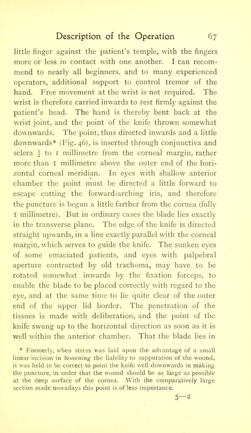 little finger against the patient's temple, with the fingers more or less in contact with one another. I can recom- mend to nearly all beginners, and to many experienced operators, additional support to control tremor of the hand. Free movement at the wrist is not required. The wrist is therefore carried inwards to rest firmly against the patient's head. The hand is thereby bent back at the wrist joint, and the point of the knife thrown somewhat downwards. The point, thus directed inwards and a little downwards* (Fig. 46), is inserted through conjunctiva and sclera ^ to i millimetre from the corneal margin, rather more than I millimetre above the outer end of the hori- zontal corneal meridian. In eyes with shallow anterior chamber the point must be directed a little forward to escape cutting the forward-arching iris, and therefore the puncture is begun a little farther from the cornea (fully I millimetre). But in ordinary cases the blade lies exactly in the transverse plane. The edge of the knife is directed straight upwards, in a line exactly parallel with the corneal margin, which serves to guide the knife. The sunken eyes of some emaciated patients, and eyes with palpebral aperture contracted by old trachoma, may have to be rotated somewhat inwards by the fixation forceps, to enable the blade to be placed correctly with regard to the eye, and at the same time to lie quite clear of the outer end of the upper lid border. The penetration of the tissues is made with deliberation, and the point of the knife swung up to the horizontal direction as soon as it is well within the anterior chamber. That the blade lies in * Formerly, when stress was laid upon the advantage of a small linear incision in lessening the liability to suppuration of the wound, it was held to be correct to point the knife well downwards in making the puncture, in order that the wound should bo as large as possible at the deep surface of the cornea. With the comparatively large section made nowadays this point is of less importance. 5—2