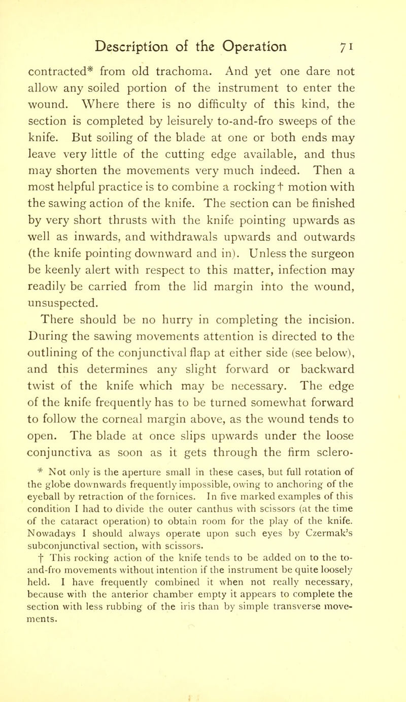 contracted* from old trachoma. And yet one dare not allow any soiled portion of the instrument to enter the wound. Where there is no difficulty of this kind, the section is completed by leisurely to-and-fro sweeps of the knife. But soiling of the blade at one or both ends may leave very little of the cutting edge available, and thus may shorten the movements very much indeed. Then a most helpful practice is to combine a rocking t motion with the sawing action of the knife. The section can be finished by very short thrusts with the knife pointing upwards as well as inwards, and withdrawals upwards and outwards (the knife pointing downward and in). Unless the surgeon be keenly alert with respect to this matter, infection may readily be carried from the lid margin into the wound, unsuspected. There should be no hurry in completing the incision. During the sawing movements attention is directed to the outlining of the conjunctival flap at either side (see below), and this determines any slight forward or backward twist of the knife which may be necessary. The edge of the knife frequently has to be turned somewhat forward to follow the corneal margin above, as the wound tends to open. The blade at once slips upwards under the loose conjunctiva as soon as it gets through the firm sclero- Not only is the aperture small in these cases, but full rotation of the globe downwards frequently impossible, owing to anchoring of the eyeball by retraction of the fornices. In five marked examples of this condition I had to divide the outer canthus with scissors (at the time of the cataract operation) to obtain room for the play of the knife. Nowadays I should always operate upon such eyes by Czermak's subconjunctival section, with scissors. t This rocking action of the knife tends to be added on to the to- and-fro movements without intention if the instrument be quite loosely held. I have frequently combined it when not really necessary, because with the anterior chamber empty it appears to complete the section with less rubbing of the iris than by simple transverse move- ments.