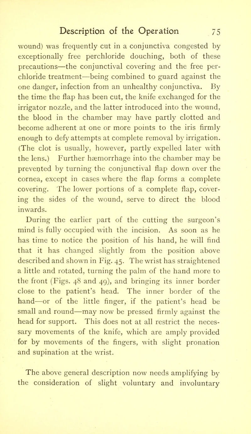 wound) was frequently cut in a conjunctiva congested by exceptionally free perchloride douching, both of these precautions—the conjunctival covering and the free per- chloride treatment—being combined to guard against the one danger, infection from an unhealthy conjunctiva. By the time the flap has been cut, the knife exchanged for the irrigator nozzle, and the latter introduced into the wound, the blood in the chamber may have partly clotted and become adherent at one or more pomts to the iris firmly enough to defy attempts at complete removal by irrigation. (The clot is usually, however, partly expelled later with the lens.) Further haemorrhage into the chamber may be prevei>ted by turning the conjunctival flap down over the cornea, except in cases where the flap forms a complete covering. The lower portions of a complete flap, cover- ing the sides of the wound, serve to direct the blood inwards. During the earlier part of the cutting the surgeon's mind is fully occupied with the incision. As soon as he has time to notice the position of his hand, he will find that it has changed slightly from the position above described and shown in Fig. 45. The wrist has straightened a little and rotated, turning the palm of the hand more to the front (Figs. 48 and 49), and bringing its inner border close to the patient's head. The inner border of the hand—or of the little finger, if the patient's head be small and round—may now be pressed firmly against the head for support. This does not at all restrict the neces- sary movements of the knife, which are amply provided for by movements of the fingers, with slight pronation and supination at the wrist. The above general description now needs amplifying by the consideration of slight voluntary and involuntary