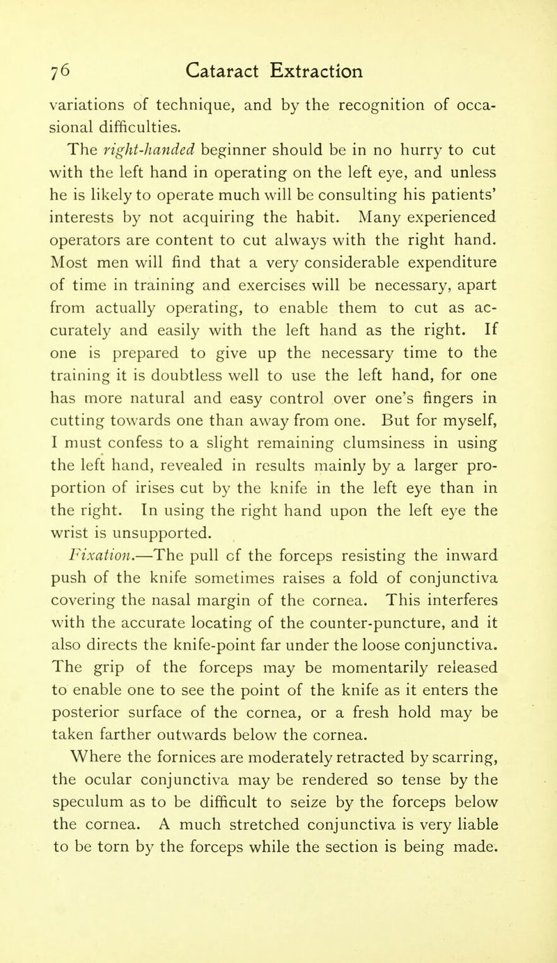 variations of technique, and by the recognition of occa- sional difficulties. The right-handed beginner should be in no hurry to cut with the left hand in operating on the left eye, and unless he is likely to operate much will be consulting his patients' interests by not acquiring the habit. Many experienced operators are content to cut always with the right hand. Most men will find that a very considerable expenditure of time in training and exercises will be necessary, apart from actually operating, to enable them to cut as ac- curately and easily with the left hand as the right. If one is prepared to give up the necessary time to the training it is doubtless well to use the left hand, for one has more natural and easy control over one's fingers in cutting towards one than away from one. But for myself, I must confess to a slight remaining clumsiness in using the left hand, revealed in results mainly by a larger pro- portion of irises cut by the knife in the left eye than in the right. In using the right hand upon the left eye the wrist is unsupported. Fixation.—The pull of the forceps resisting the inward push of the knife sometimes raises a fold of conjunctiva covering the nasal margin of the cornea. This interferes with the accurate locating of the counter-puncture, and it also directs the knife-point far under the loose conjunctiva. The grip of the forceps may be momentarily released to enable one to see the point of the knife as it enters the posterior surface of the cornea, or a fresh hold may be taken farther outwards below the cornea. Where the fornices are moderately retracted by scarring, the ocular conjunctiva may be rendered so tense by the speculum as to be difficult to seize by the forceps below the cornea. A much stretched conjunctiva is very liable to be torn by the forceps while the section is being made.