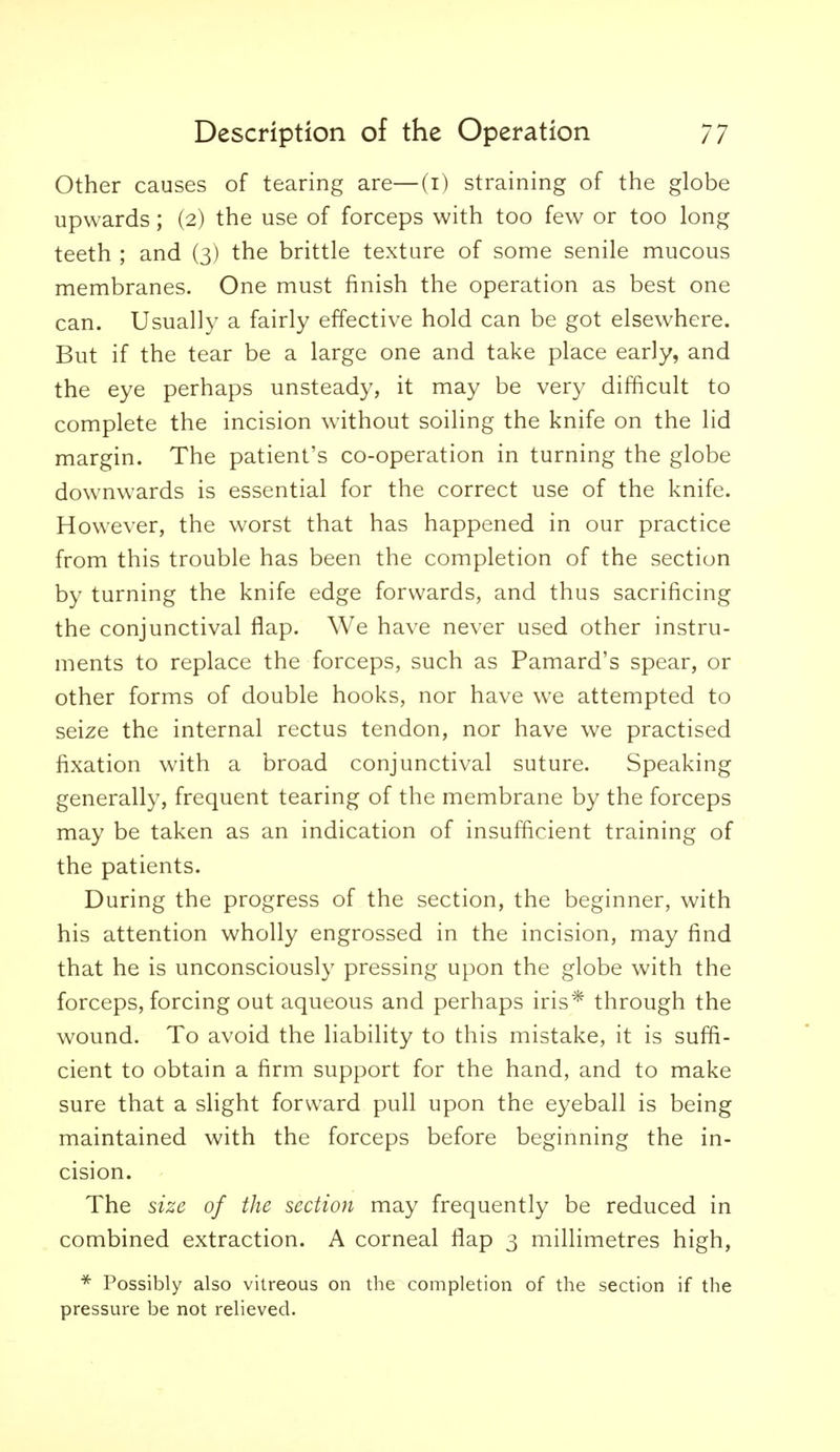 Other causes of tearing are—(i) straining of the globe upwards; (2) the use of forceps with too few or too long teeth ; and (3) the brittle texture of some senile mucous membranes. One must finish the operation as best one can. Usually a fairly effective hold can be got elsewhere. But if the tear be a large one and take place early, and the eye perhaps unsteady, it may be very difficult to complete the incision without soiling the knife on the lid margin. The patient's co-operation in turning the globe downwards is essential for the correct use of the knife. However, the worst that has happened in our practice from this trouble has been the completion of the section by turning the knife edge forwards, and thus sacrificing the conjunctival flap. We have never used other instru- ments to replace the forceps, such as Pamard's spear, or other forms of double hooks, nor have we attempted to seize the internal rectus tendon, nor have we practised fixation with a broad conjunctival suture. Speaking generally, frequent tearing of the membrane by the forceps may be taken as an indication of insufficient training of the patients. During the progress of the section, the beginner, with his attention wholly engrossed in the incision, may find that he is unconsciously pressing upon the globe with the forceps, forcing out aqueous and perhaps iris* through the wound. To avoid the liability to this mistake, it is suffi- cient to obtain a firm support for the hand, and to make sure that a slight forward pull upon the eyeball is being maintained with the forceps before beginning the in- cision. The size of the section may frequently be reduced in combined extraction. A corneal flap 3 millimetres high, Possibly also vitreous on the completion of the section if the pressure be not relieved.