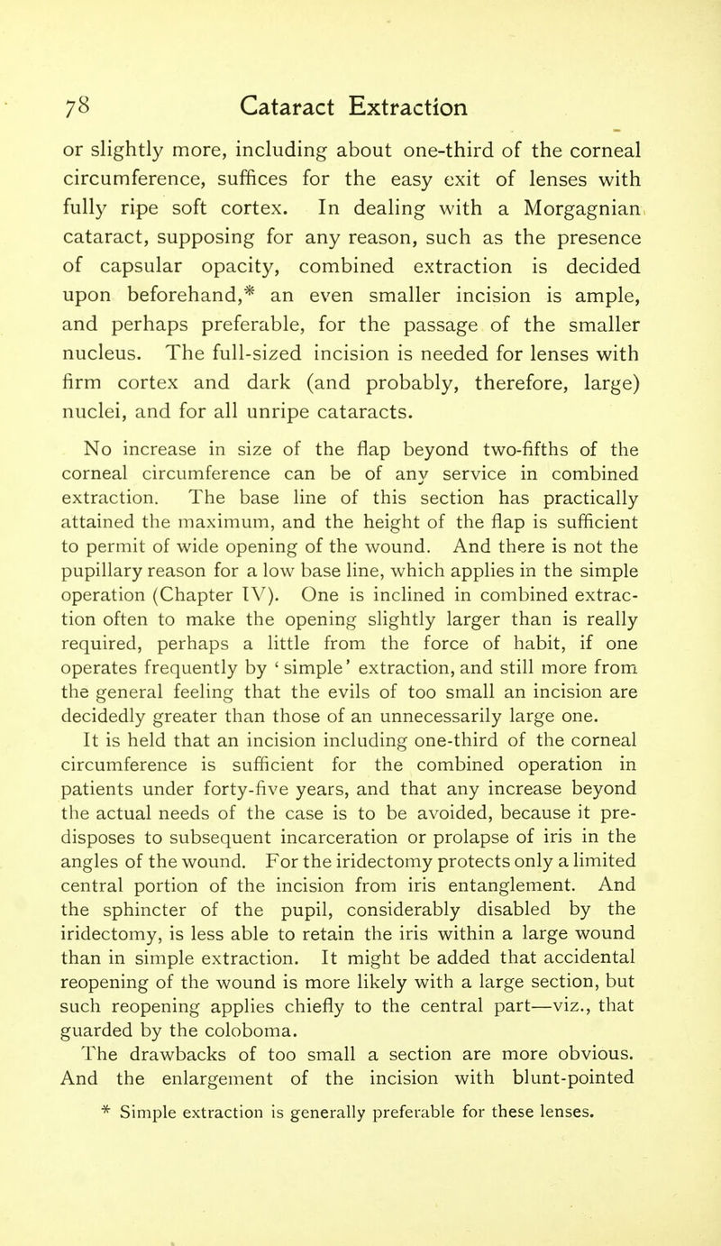 or slightly more, including about one-third of the corneal circumference, suffices for the easy exit of lenses with fully ripe soft cortex. In dealing with a Morgagnian cataract, supposing for any reason, such as the presence of capsular opacity, combined extraction is decided upon beforehand,* an even smaller incision is ample, and perhaps preferable, for the passage of the smaller nucleus. The full-sized incision is needed for lenses with firm cortex and dark (and probably, therefore, large) nuclei, and for all unripe cataracts. No increase in size of the flap beyond two-fifths of the corneal circumference can be of an}^ service in combined extraction. The base line of this section has practically attained the maximum, and the height of the flap is sufficient to permit of wide opening of the wound. And there is not the pupillary reason for a low base line, which applies in the simple operation (Chapter IV). One is inclined in combined extrac- tion often to make the opening slightly larger than is really required, perhaps a little from the force of habit, if one operates frequently by ' simple' extraction, and still more fromi the general feeling that the evils of too small an incision are decidedly greater than those of an unnecessarily large one. It is held that an incision including one-third of the corneal circumference is sufficient for the combined operation in patients under forty-five years, and that any increase beyond the actual needs of the case is to be avoided, because it pre- disposes to subsequent incarceration or prolapse of iris in the angles of the wound. For the iridectomy protects only a limited central portion of the incision from iris entanglement. And the sphincter of the pupil, considerably disabled by the iridectomy, is less able to retain the iris within a large wound than in simple extraction. It might be added that accidental reopening of the wound is more likely with a large section, but such reopening applies chiefly to the central part—viz., that guarded by the coloboma. The drawbacks of too small a section are more obvious. And the enlargement of the incision with blunt-pointed Simple extraction is generally preferable for these lenses.