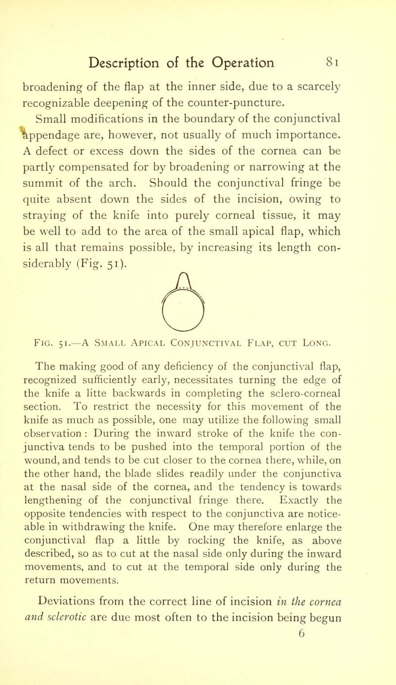 broadening of the flap at the inner side, due to a scarcely recognizable deepening of the counter-puncture. Small modifications in the boundary of the conjunctival A defect or excess down the sides of the cornea can be partly compensated for by broadening or narrowing at the summit of the arch. Should the conjunctival fringe be quite absent down the sides of the incision, owing to straying of the knife into purely corneal tissue, it may be well to add to the area of the small apical flap, which is all that remains possible, by increasing its length con- siderably (Fig. 51). Fig. 51.—a Small Apical Conjunctival Flap, cut Long. The making good of any deficiency of the conjunctival flap, recognized sufficiently early, necessitates turning the edge of the knife a litte backwards in completing the sclero-corneal section. To restrict the necessity for this movement of the knife as much as possible, one may utilize the following small observation : During the inward stroke of the knife the con- junctiva tends to be pushed into the temporal portion of the wound, and tends to be cut closer to the cornea there, while, on the other hand, the blade slides readily under the conjunctiva at the nasal side of the cornea, and the tendency is towards lengthening of the conjunctival fringe there. Exactly the opposite tendencies with respect to the conjunctiva are notice- able in withdrawing the knife. One may therefore enlarge the conjunctival flap a little by rocking the knife, as above described, so as to cut at the nasal side only during the inward movements, and to cut at the temporal side only during the return movements. Deviations from the correct line of incision in the cornea and sclerotic are due most often to the incision being begun are, however, not usually of much importance. 6