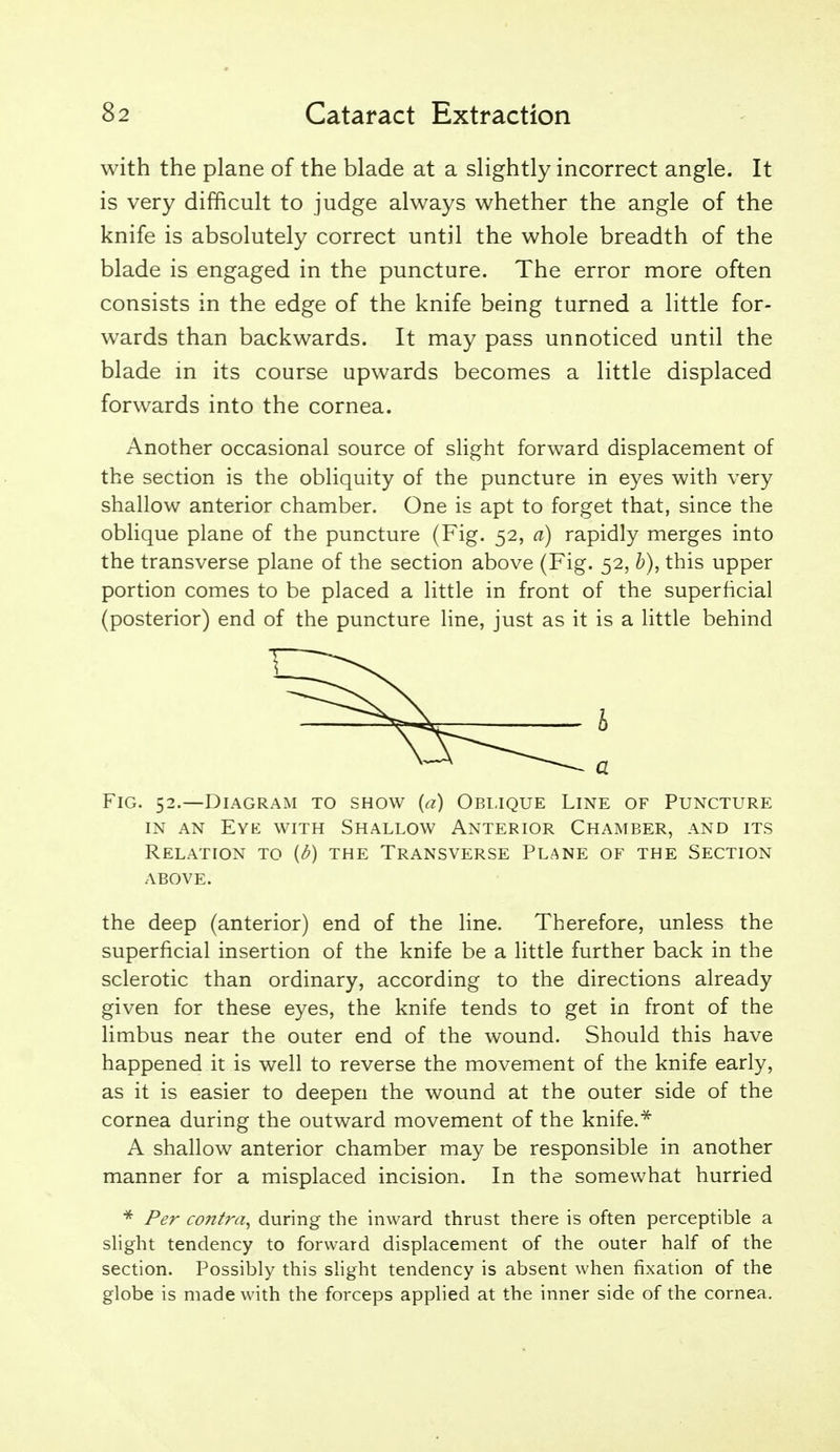 with the plane of the blade at a slightly incorrect angle. It is very difficult to judge always whether the angle of the knife is absolutely correct until the whole breadth of the blade is engaged in the puncture. The error more often consists in the edge of the knife being turned a little for- wards than backwards. It may pass unnoticed until the blade in its course upwards becomes a little displaced forwards into the cornea. Another occasional source of slight forward displacement of the section is the obliquity of the puncture in eyes with very shallow anterior chamber. One is apt to forget that, since the oblique plane of the puncture (Fig. 52, a) rapidly merges into the transverse plane of the section above (Fig. 52, b), this upper portion comes to be placed a little in front of the superficial (posterior) end of the puncture line, just as it is a little behind Fig. 52.—Diagram to show {a) Oblique Line of Puncture IN AN Eye with Shallow Anterior Chamber, and its Relation to {d) the Transverse Plane of the Section ABOVE. the deep (anterior) end of the line. Therefore, unless the superficial insertion of the knife be a little further back in the sclerotic than ordinary, according to the directions already given for these eyes, the knife tends to get in front of the limbus near the outer end of the wound. Should this have happened it is well to reverse the movement of the knife early, as it is easier to deepen the wound at the outer side of the cornea during the outward movement of the knife.^ A shallow anterior chamber may be responsible in another manner for a misplaced incision. In the somewhat hurried ■* Per co7ttra^ during the inward thrust there is often perceptible a slight tendency to forward displacement of the outer half of the section. Possibly this slight tendency is absent when fixation of the globe is made with the forceps applied at the inner side of the cornea.