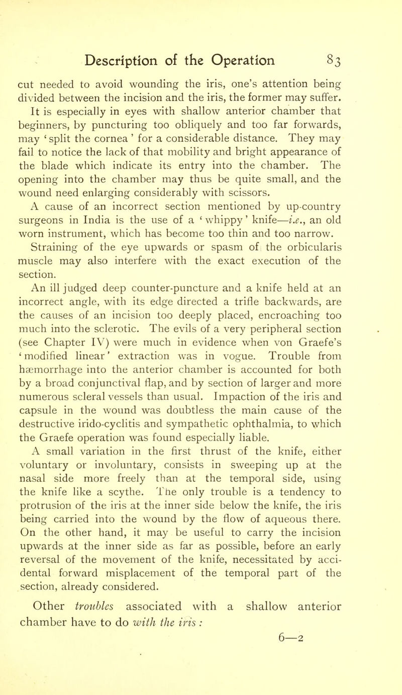 cut needed to avoid wounding the iris, one's attention being divided between the incision and the iris, the former may suffer. It is especially in eyes with shallow anterior chamber that beginners, by puncturing too obliquely and too far forwards, may ' split the cornea ' for a considerable distance. They may fail to notice the lack of that mobility and bright appearance of the blade which indicate its entry into the chamber. The opening into the chamber may thus be quite small, and the wound need enlarging considerably with scissors. A cause of an incorrect section mentioned by up-country surgeons in India is the use of a ' whippy' knife—i.e., an old worn instrument, which has become too thin and too narrow. Straining of the eye upwards or spasm of the orbicularis muscle may also interfere with the exact execution of the section. An ill judged deep counter-puncture and a knife held at an incorrect angle, with its edge directed a trifle backwards, are the causes of an incision too deeply placed, encroaching too much into the sclerotic. The evils of a very peripheral section (see Chapter IV) were much in evidence when von Graefe's ' modified linear' extraction was in vogue. Trouble from haemorrhage into the anterior chamber is accounted for both by a broad conjunctival flap, and by section of larger and more numerous scleral vessels than usual. Impaction of the iris and capsule in the wound was doubtless the main cause of the destructive irido-cyclitis and sympathetic ophthalmia, to which the Graefe operation was found especially liable. A small variation in the first thrust of the knife, either voluntary or involuntary, consists in sweeping up at the nasal side more freely than at the temporal side, using the knife like a scythe. The only trouble is a tendency to protrusion of the iris at the inner side below the knife, the iris being carried into the wound by the flow of aqueous there. On the other hand, it may be useful to carry the incision upwards at the inner side as far as possible, before an early reversal of the movement of the knife, necessitated by acci- dental forward misplacement of the temporal part of the section, already considered. Other troubles associated with a shallow anterior chamber have to do with the iris : 6—2