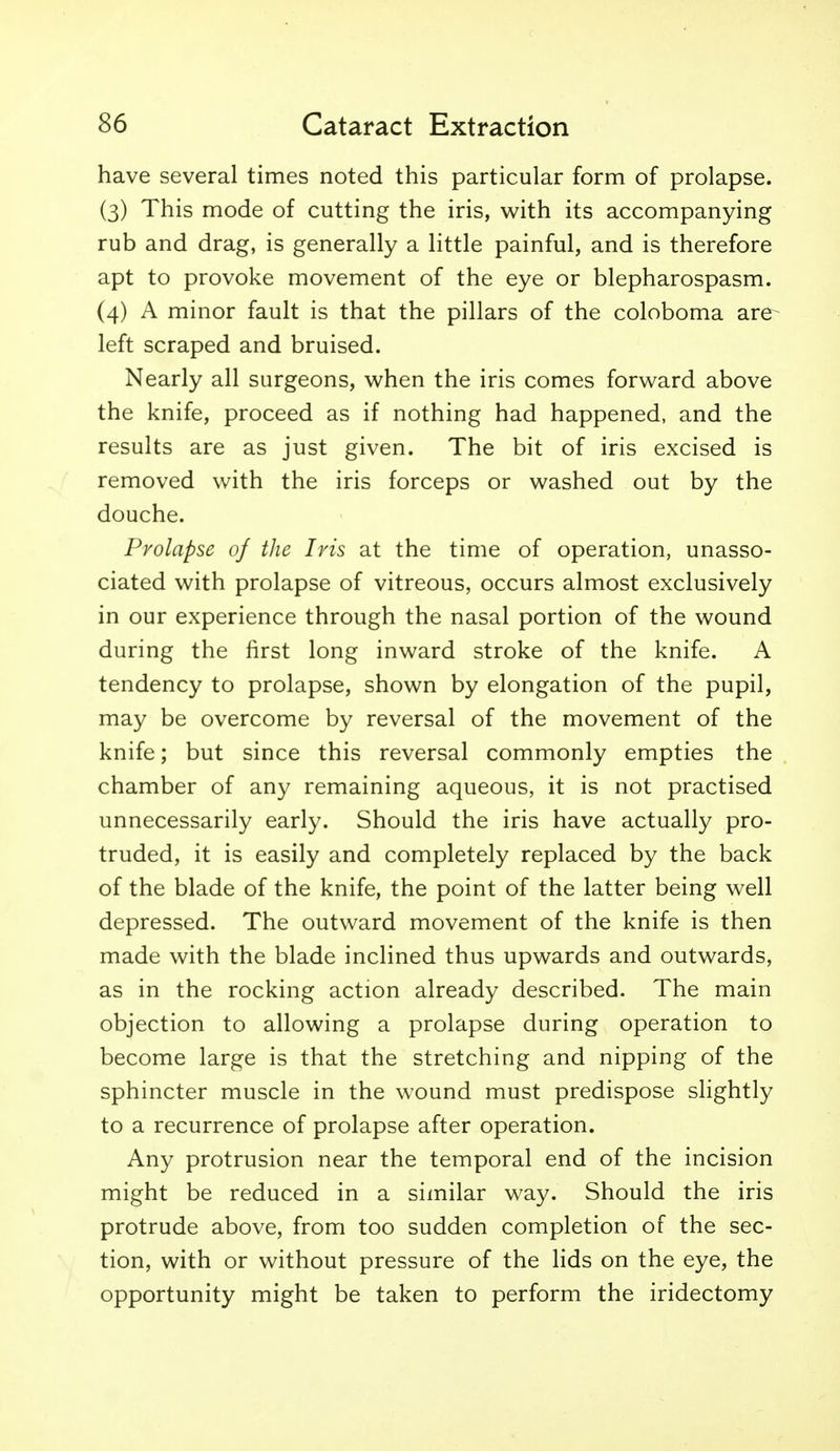 have several times noted this particular form of prolapse. (3) This mode of cutting the iris, with its accompanying rub and drag, is generally a little painful, and is therefore apt to provoke movement of the eye or blepharospasm. (4) A minor fault is that the pillars of the coloboma are- left scraped and bruised. Nearly all surgeons, when the iris comes forward above the knife, proceed as if nothing had happened, and the results are as just given. The bit of iris excised is removed with the iris forceps or washed out by the douche. Prolapse of the Iris at the time of operation, unasso- ciated with prolapse of vitreous, occurs almost exclusively in our experience through the nasal portion of the wound during the first long inward stroke of the knife. A tendency to prolapse, shown by elongation of the pupil, may be overcome by reversal of the movement of the knife; but since this reversal commonly empties the chamber of any remaining aqueous, it is not practised unnecessarily early. Should the iris have actually pro- truded, it is easily and completely replaced by the back of the blade of the knife, the point of the latter being well depressed. The outward movement of the knife is then made with the blade inclined thus upwards and outwards, as in the rocking action already described. The main objection to allowing a prolapse during operation to become large is that the stretching and nipping of the sphincter muscle in the wound must predispose slightly to a recurrence of prolapse after operation. Any protrusion near the temporal end of the incision might be reduced in a similar way. Should the iris protrude above, from too sudden completion of the sec- tion, with or without pressure of the lids on the eye, the opportunity might be taken to perform the iridectomy