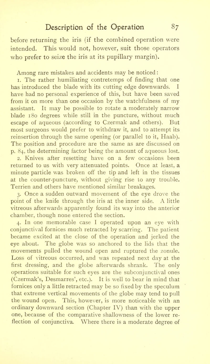 before returning the iris (if the combined operation were intended. This would not, however, suit those operators who prefer to seize the iris at its pupillary margin). Among rare mistakes and accidents may be noticed: 1. The rather humiliating contretemps of finding that one has introduced the blade with its cutting edge downwards. I have had no personal experience of this, but have been saved from it on more than one occasion by the watchfulness of my assistant. It may be possible to rotate a moderately narrow blade 180 degrees while still in the puncture, without much escape of aqueous (according to Czermak and others). But most surgeons would prefer to withdraw it, and to attempt its reinsertion through the same opening (or parallel to it, Haab). The position and procedure are the same as are discussed on p. 84, the determining factor being the amount of aqueous lost. 2. Knives after resetting have on a few occasions been returned to us with very attenuated points. Once at least, a minute particle was broken off the tip and left in the tissues at the counter-puncture, without giving rise to any trouble. Terrien and others have mentioned similar breakages. 3. Once a sudden outward movement of the eye drove the point of the knife through the iris at the inner side. A little vitreous afterwards apparently found its way into the anterior chamber, though none entered the section. 4. In one memorable case I operated upon an eye with conjunctival fornices much retracted by scarring. The patient became excited at the close of the operation and jerked the eye about. The globe was so anchored to the lids that the movements pulled the wound open and ruptured the zonule. Loss of vitreous occurred, and was repeated next day at the first dressing, and the globe afterwards shrank. The only operations suitable for such eyes are the subconjunctival ones (Czermak's, Desmarres', etc.). It is well to bear in mind that fornices only a little retracted may be so fixed by the speculum that extreme vertical movements of the globe may tend to pull the wound open. This, however, is more noticeable with an ordinary downward section (Chapter IV) than with the upper one, because of the comparative shallowness of the lower re- flection of conjunctiva. Where there is a moderate degree of