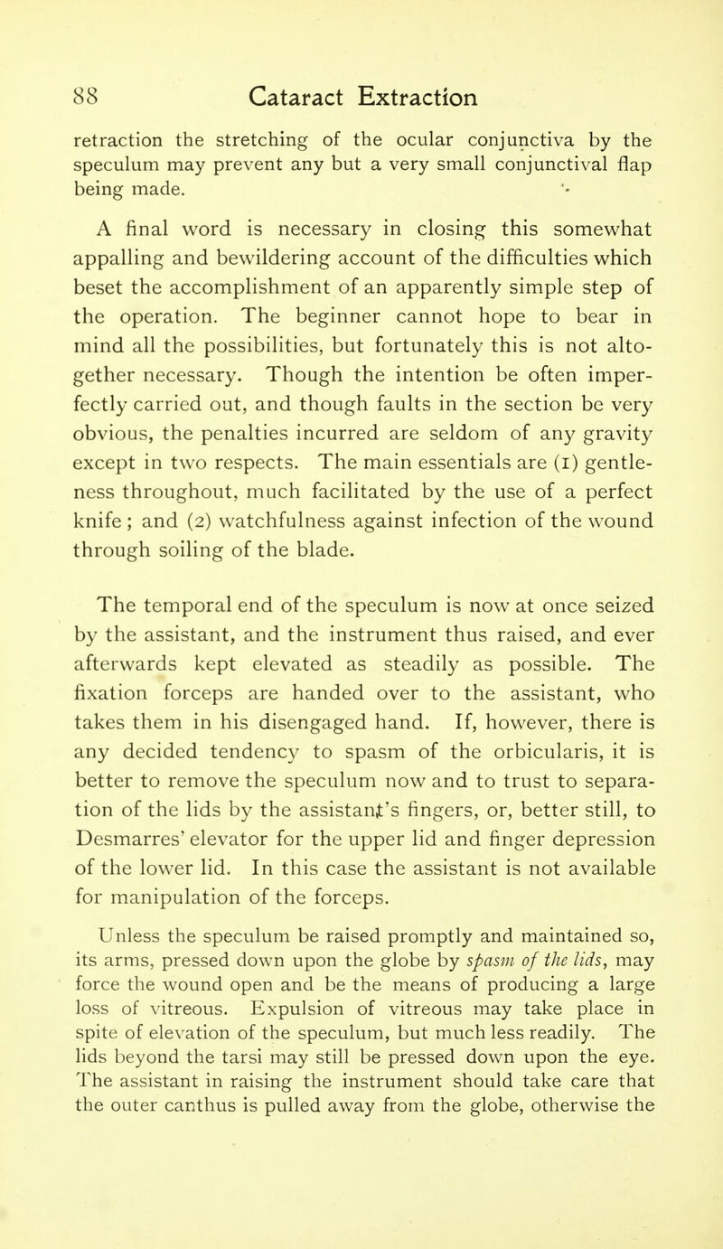 retraction the stretching of the ocular conjunctiva by the speculum may prevent any but a very small conjunctival flap being made. A final word is necessary in closing this somewhat appalling and bewildering account of the difficulties which beset the accomplishment of an apparently simple step of the operation. The beginner cannot hope to bear in mind all the possibilities, but fortunately this is not alto- gether necessary. Though the intention be often imper- fectly carried out, and though faults in the section be very obvious, the penalties incurred are seldom of any gravity except in two respects. The main essentials are (i) gentle- ness throughout, much facilitated by the use of a perfect knife ; and (2) watchfulness against infection of the wound through soiling of the blade. The temporal end of the speculum is now at once seized by the assistant, and the instrument thus raised, and ever afterwards kept elevated as steadily as possible. The fixation forceps are handed over to the assistant, who takes them in his disengaged hand. If, however, there is any decided tendency to spasm of the orbicularis, it is better to remove the speculum now and to trust to separa- tion of the lids by the assistan^:'s fingers, or, better still, to Desmarres' elevator for the upper lid and finger depression of the lower lid. In this case the assistant is not available for manipulation of the forceps. Unless the speculum be raised promptly and maintained so, its arms, pressed down upon the globe by spasm of the lids, may force the wound open and be the means of producing a large loss of vitreous. Expulsion of vitreous may take place in spite of elevation of the speculum, but much less readily. The lids beyond the tarsi may still be pressed down upon the eye. The assistant in raising the instrument should take care that the outer canthus is pulled away from the globe, otherwise the