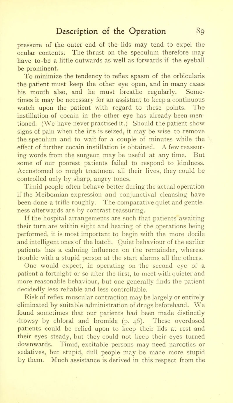 pressure of the outer end of the lids may tend to expel the ocular contents. The thrust on the speculum therefore may have to-be a little outwards as well as forwards if the eyeball be prominent. To minimize the tendency to reflex spasm of the orbicularis the patient must keep the other eye open, and in many cases his mouth also, and he must breathe regularly. Some- times it may be necessary for an assistant to keep a continuous watch upon the patient with regard to these points. The instillation of cocain in the other eye has already been men- tioned. (We have never practised it.) Should the patient show signs of pain when the iris is seized, it may be wise to remove the speculum and to wait for a couple of minutes while the effect of further cocain instillation is obtained. A few reassur- ing words from the surgeon may be useful at any time. But some of our poorest patients failed to respond to kindness. Accustomed to rough treatment all their lives, they could be controlled only by sharp, angry tones. Timid people often behave better during the actual operation if the Meibomian expression and conjunctival cleansing have been done a trifle roughly. The comparative quiet and gentle- ness afterwards are by contrast reassuring. If the hospital arrangements are such that patients awaiting their turn are within sight and hearing of the operations being performed, it is most important to begin with the more docile and intelligent ones of the batch. Quiet behaviour of the earlier patients has a calming influence on the remainder, whereas trouble with a stupid person at the start alarms all the others. One would expect, in operating on the second eye of a patient a fortnight or so after the first, to meet with quieter and more reasonable beha\ iour, but one generally finds the patient decidedly less reliable and less controllable. Risk of reflex muscular contraction may be largely or entirely eliminated by suitable administration of drugs beforehand. We found sometimes that our patients had been made distinctly drowsy by chloral and bromide (p. 46). These overdosed patients could be relied upon to keep their lids at rest and their eyes steady, but they could not keep their eyes turned downwards. Timid, excitable persons may need narcotics or sedatives, but stupid, dull people may be made more stupid by them. Much assistance is derived in this respect from the