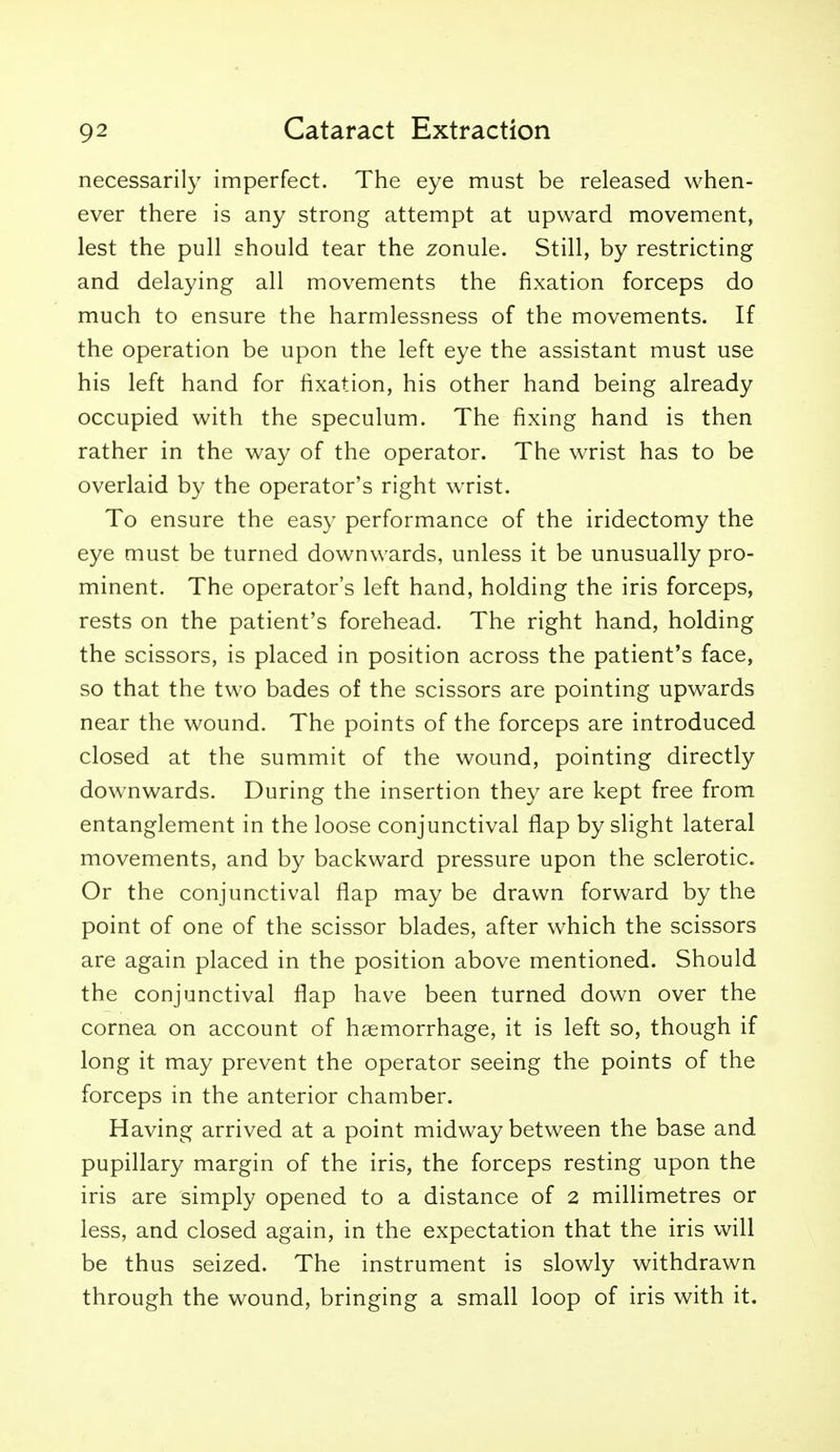 necessarily imperfect. The eye must be released when- ever there is any strong attempt at upward movement, lest the pull should tear the zonule. Still, by restricting and delaying all movements the fixation forceps do much to ensure the harmlessness of the movements. If the operation be upon the left eye the assistant must use his left hand for fixation, his other hand being already occupied with the speculum. The fixing hand is then rather in the way of the operator. The wrist has to be overlaid by the operator's right wrist. To ensure the easy performance of the iridectomy the eye must be turned downwards, unless it be unusually pro- minent. The operator's left hand, holding the iris forceps, rests on the patient's forehead. The right hand, holding the scissors, is placed in position across the patient's face, so that the two bades of the scissors are pointing upwards near the wound. The points of the forceps are introduced closed at the summit of the wound, pointing directly downwards. During the insertion they are kept free from entanglement in the loose conjunctival flap by slight lateral movements, and by backward pressure upon the sclerotic. Or the conjunctival flap may be drawn forward by the point of one of the scissor blades, after which the scissors are again placed in the position above mentioned. Should the conjunctival flap have been turned down over the cornea on account of haemorrhage, it is left so, though if long it may prevent the operator seeing the points of the forceps in the anterior chamber. Having arrived at a point midway between the base and pupillary margin of the iris, the forceps resting upon the iris are simply opened to a distance of 2 millimetres or less, and closed again, in the expectation that the iris will be thus seized. The instrument is slowly withdrawn through the wound, bringing a small loop of iris with it.