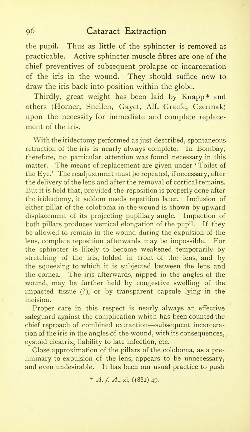 the pupil. Thus as little of the sphincter is removed as practicable. Active sphincter muscle fibres are one of the chief preventives of subsequent prolapse or incarceration of the iris in the wound. They should suffice now to draw the iris back into position within the globe. Thirdly, great weight has been laid by Knapp* and others (Horner, Snellen, Gayet, Alf. Graefe, Czermak) upon the necessity for immediate and complete replace- ment of the iris. With the iridectomy performed as just described, spontaneous retraction of the iris is nearly always complete. In Bombay, therefore, no particular attention was found necessary in this matter. The means of replacement are given under ' Toilet of the Eye.' The readjustment must be repeated, if necessary, after the delivery of the lens and after the removal of cortical remains. But it is held that, provided the reposition is properly done after the iridectomy, it seldom needs repetition later. Inclusion of either pillar of the coloboma in the wound is shown by upward displacement of its projecting pupillary angle. Impaction of both pillars produces vertical elongation of the pupil. If they be allowed to remain in the wound during the expulsion of the lens, complete reposition afterwards may be impossible. For the sphincter is likely to become weakened temporarily by stretching of the iris, folded in front of the lens, and by the squeezing to which it is subjected between the lens and the cornea. The iris afterwards, nipped in the angles of the wound, may be further held by congestive swelling of the impacted tissue (?), or by transparent capsule lying in the incision. Proper care in this respect is nearly always an effective safeguard against the complication which has been counted the chief reproach of combined extraction—subsequent incarcera- tion of the iris in the angles of the wound, with its consequences, cystoid cicatrix, liability to late infection, etc. Close approximation of the pillars of the coloboma, as a pre- liminary to expulsion of the lens, appears to be unnecessary, and even undesirable. It has been our usual practice to push * A.f. A., xi, (1882) 49.