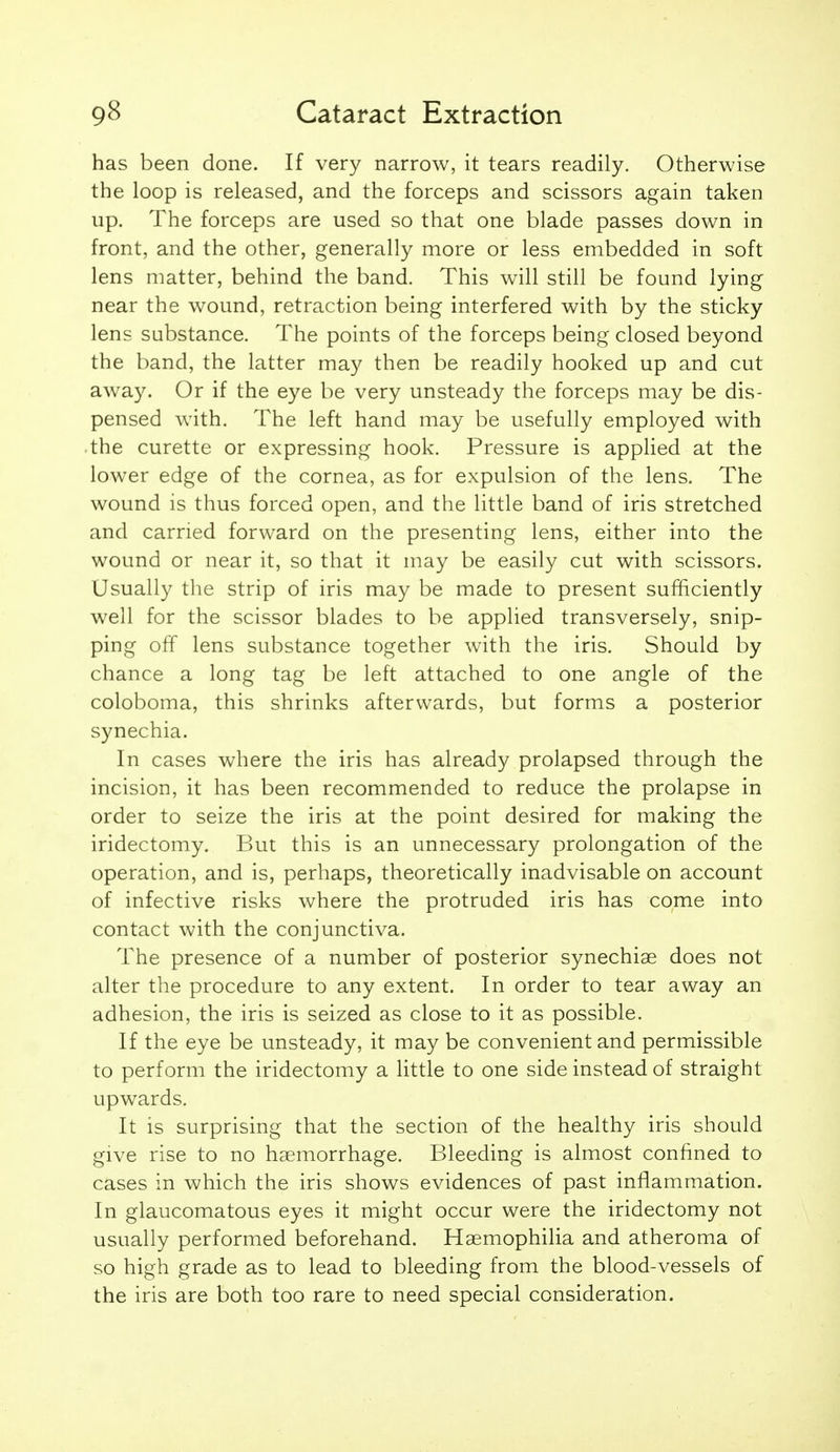 has been done. If very narrow, it tears readily. Otherwise the loop is released, and the forceps and scissors again taken up. The forceps are used so that one blade passes down in front, and the other, generally more or less embedded in soft lens matter, behind the band. This will still be found lying near the wound, retraction being interfered with by the sticky lens substance. The points of the forceps being closed beyond the band, the latter may then be readily hooked up and cut away. Or if the eye be very unsteady the forceps may be dis- pensed with. The left hand may be usefully employed with • the curette or expressing hook. Pressure is applied at the lower edge of the cornea, as for expulsion of the lens. The wound is thus forced open, and the little band of iris stretched and carried forward on the presenting lens, either into the wound or near it, so that it may be easily cut with scissors. Usually the strip of iris may be made to present sufficiently well for the scissor blades to be applied transversely, snip- ping off lens substance together with the iris. Should by chance a long tag be left attached to one angle of the coloboma, this shrinks afterwards, but forms a posterior synechia. In cases where the iris has already prolapsed through the incision, it has been recommended to reduce the prolapse in order to seize the iris at the point desired for making the iridectomy. But this is an unnecessary prolongation of the operation, and is, perhaps, theoretically inadvisable on account of infective risks where the protruded iris has come into contact with the conjunctiva. The presence of a number of posterior synechige does not alter the procedure to any extent. In order to tear away an adhesion, the iris is seized as close to it as possible. If the eye be unsteady, it may be convenient and permissible to perform the iridectomy a little to one side instead of straight upwards. It is surprising that the section of the healthy iris should give rise to no haemorrhage. Bleeding is almost confined to cases in which the iris shows evidences of past inflammation. In glaucomatous eyes it might occur were the iridectomy not usually performed beforehand. Haemophilia and atheroma of so high grade as to lead to bleeding from the blood-vessels of the iris are both too rare to need special consideration.