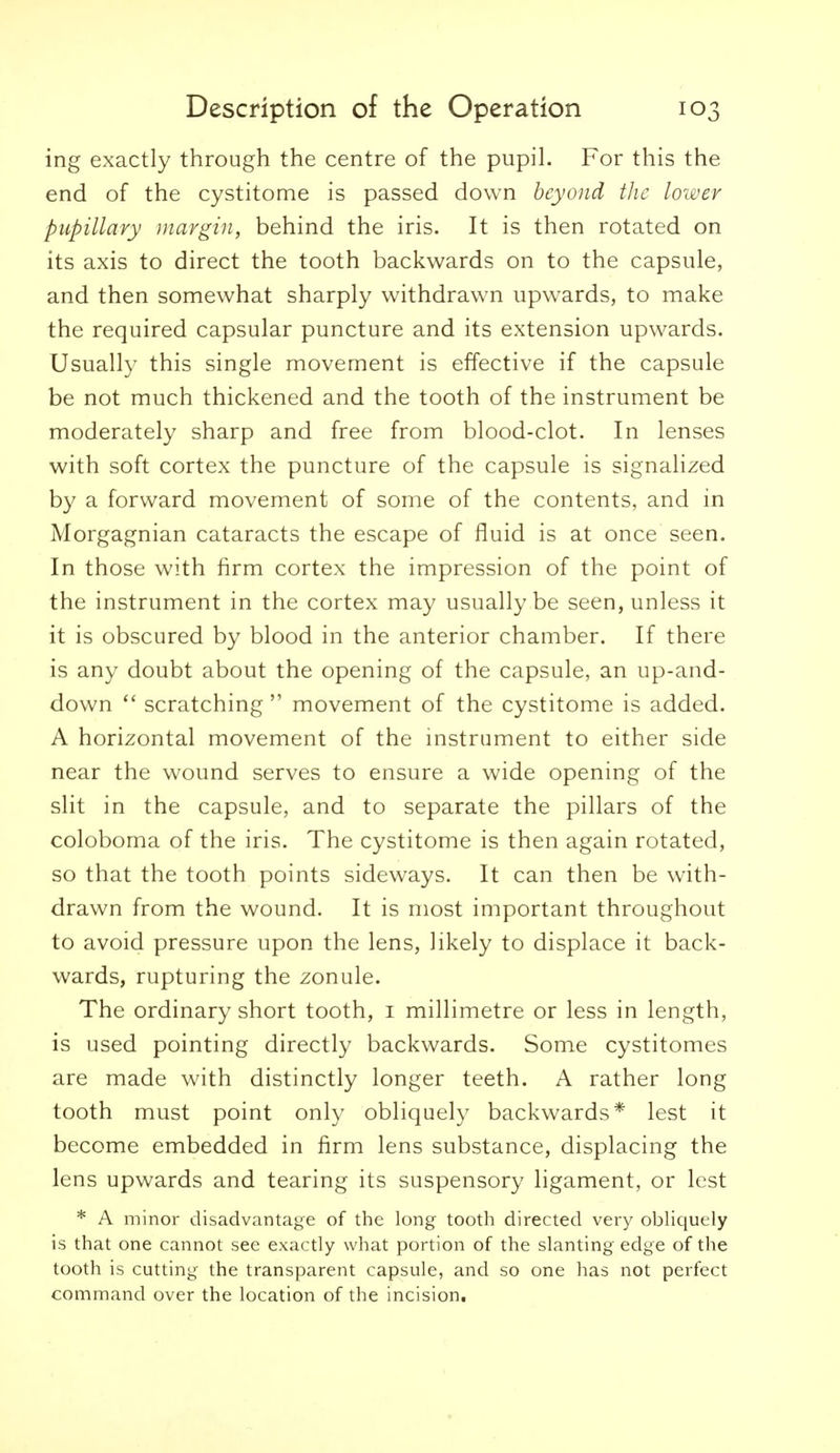 ing exactly through the centre of the pupil. For this the end of the cystitome is passed down beyond the lower pupillary margin, behind the iris. It is then rotated on its axis to direct the tooth backwards on to the capsule, and then somewhat sharply withdrawn upwards, to make the required capsular puncture and its extension upwards. Usually this single movement is effective if the capsule be not much thickened and the tooth of the instrument be moderately sharp and free from blood-clot. In lenses with soft cortex the puncture of the capsule is signalized by a forward movement of some of the contents, and in Morgagnian cataracts the escape of fluid is at once seen. In those with firm cortex the impression of the point of the instrument in the cortex may usually be seen, unless it it is obscured by blood in the anterior chamber. If there is any doubt about the opening of the capsule, an up-and- down scratching  movement of the cystitome is added. A horizontal movement of the mstrument to either side near the wound serves to ensure a wide opening of the slit in the capsule, and to separate the pillars of the coloboma of the iris. The cystitome is then again rotated, so that the tooth points sideways. It can then be with- drawn from the wound. It is most important throughout to avoid pressure upon the lens, likely to displace it back- wards, rupturing the zonule. The ordinary short tooth, i millimetre or less in length, is used pointing directly backwards. Some cystitomes are made with distinctly longer teeth. A rather long tooth must point only obliquely backwards* lest it become embedded in firm lens substance, displacing the lens upwards and tearing its suspensory ligament, or lest * A minor disadvantage of the long tooth directed very obHquely is that one cannot see exactly what portion of the slanting edge of the tooth is cutting the transparent capsule, and so one has not perfect command over the location of the incision.