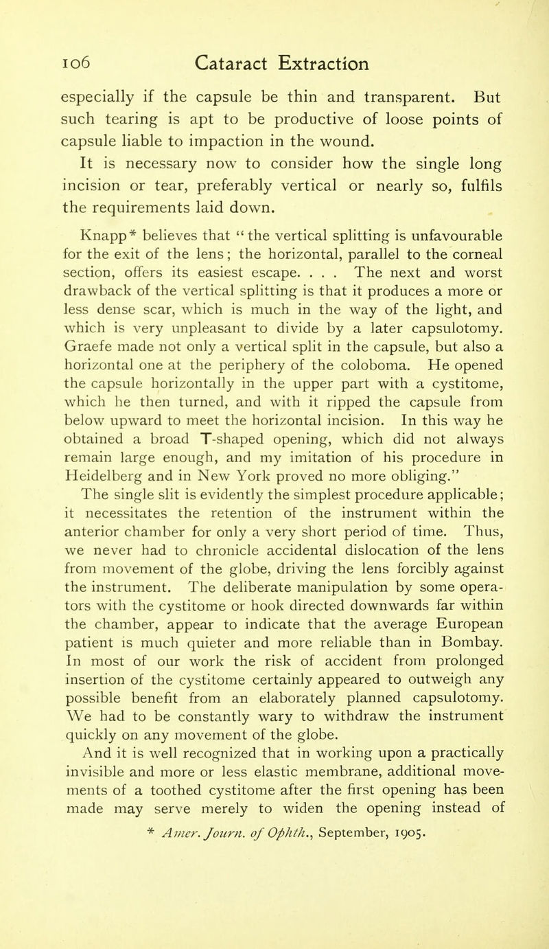 especially if the capsule be thin and transparent. But such tearing is apt to be productive of loose points of capsule liable to impaction in the wound. It is necessary now to consider how the single long incision or tear, preferably vertical or nearly so, fulfils the requirements laid down. Knapp* believes that the vertical splitting is unfavourable for the exit of the lens; the horizontal, parallel to the corneal section, offers its easiest escape. . . . The next and worst drawback of the vertical splitting is that it produces a more or less dense scar, which is much in the way of the light, and which is very unpleasant to divide by a later capsulotomy. Graefe made not only a vertical split in the capsule, but also a horizontal one at the periphery of the coloboma. He opened the capsule horizontally in the upper part with a cystitome, which he then turned, and with it ripped the capsule from below upward to meet the horizontal incision. In this way he obtained a broad T-shaped opening, which did not always remain large enough, and my imitation of his procedure in Heidelberg and in New York proved no more obliging. The single slit is evidently the simplest procedure applicable; it necessitates the retention of the instrument within the anterior chamber for only a very short period of time. Thus, we never had to chronicle accidental dislocation of the lens from movement of the globe, driving the lens forcibly against the instrument. The deliberate manipulation by some opera- tors with the cystitome or hook directed downwards far within the chamber, appear to indicate that the average European patient is much quieter and more reliable than in Bombay. In most of our work the risk of accident from prolonged insertion of the cystitome certainly appeared to outweigh any possible benefit from an elaborately planned capsulotomy. We had to be constantly wary to withdraw the instrument quickly on any movement of the globe. And it is well recognized that in working upon a practically invisible and more or less elastic membrane, additional move- ments of a toothed cystitome after the first opening has been made may serve merely to widen the opening instead of ^ A))ier. Joiirn. of Ophth.^ September, 1905.