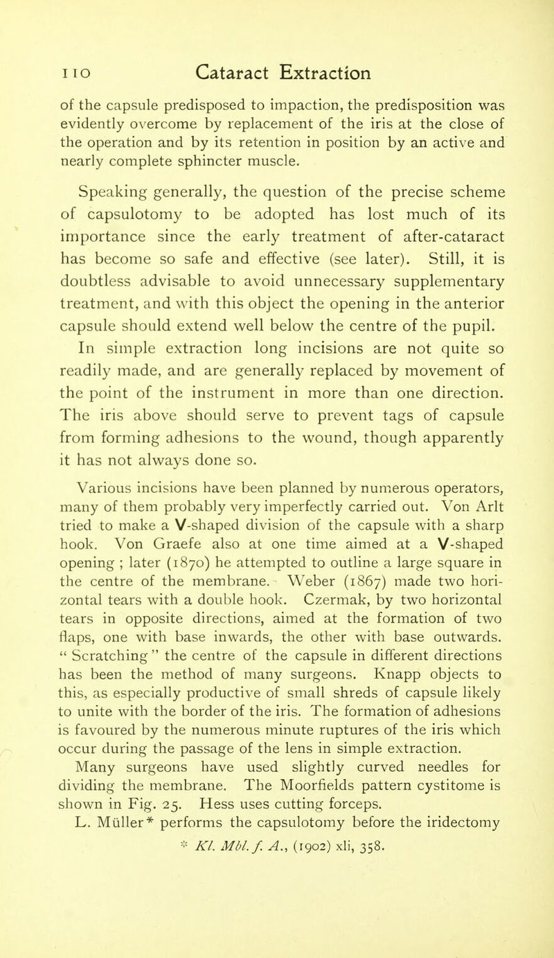 of the capsule predisposed to impaction, the predisposition was evidently overcome by replacement of the iris at the close of the operation and by its retention in position by an active and nearly complete sphincter muscle. Speaking generally, the question of the precise scheme of capsulotomy to be adopted has lost much of its importance since the early treatment of after-cataract has become so safe and effective (see later). Still, it is doubtless advisable to avoid unnecessary supplementary treatment, and w^ith this object the opening in the anterior capsule should extend well below the centre of the pupil. In simple extraction long incisions are not quite so readily made, and are generally replaced by movement of the point of the instrument in more than one direction. The iris above should serve to prevent tags of capsule from forming adhesions to the wound, though apparently it has not always done so. Various incisions have been planned by numerous operators, many of them probably very imperfectly carried out. Von Arlt tried to make a V-shaped division of the capsule with a sharp hook. Von Graefe also at one time aimed at a V-shaped opening ; later (1870) he attempted to outline a large square in the centre of the membrane. Weber (1867) made two hori- zontal tears with a double hook. Czermak, by two horizontal tears in opposite directions, aimed at the formation of two flaps, one with base inwards, the other with base outwards.  Scratching  the centre of the capsule in different directions has been the method of many surgeons. Knapp objects to this, as especially productive of small shreds of capsule likely to unite with the border of the iris. The formation of adhesions is favoured by the numerous minute ruptures of the iris which occur during the passage of the lens in simple extraction. Many surgeons have used slightly curved needles for dividing the membrane. The Moorfields pattern cystitome is shown in Fig. 25. Hess uses cutting forceps. L. Miiller* performs the capsulotomy before the iridectomy - Kl. Mbl.f. A., (1902) xli, 358.