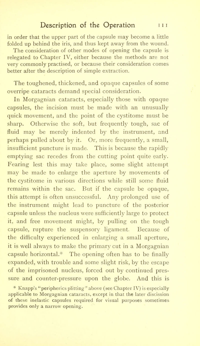 in order that the upper part of the capsule may become a Uttle folded up behind the iris, and thus kept away from the wound. The consideration of other modes of opening the capsule is relegated to Chapter IV, either because the methods are not very commonly practised, or because their consideration comes better after the description of simple extraction. The toughened, thickened, and opaque capsules of some overripe cataracts demand special consideration. In Morgagnian cataracts, especially those with opaque capsules, the incision must be made with an unusuall}^ quick movement, and the point of the cystitome must be sharp. Otherwise the soft, but frequently tough, sac of fluid may be merely indented by the instrument, and perhaps pulled about by it. Or, more frequently, a small, insufficient puncture is made. This is because the rapidl)- emptying sac recedes from the cutting point quite early. Fearing lest this may take place, some slight attempt may be made to enlarge the aperture by movements of the cystitome in various directions while still some fluid remains within the sac. But if the capsule be opaque, this attempt is often unsuccessful. Any prolonged use of the instrument might lead to puncture of the posterior capsule unless the nucleus were sufliciently large to protect it, and free movement might, by pulling on the tough capsule, rupture the suspensory ligament. Because of the difliculty experienced in enlarging a small aperture, it is well always to make the primary cut in a Morgagnian capsule horizontal.* The opening often has to be finally expanded, with trouble and some slight risk, by the escape of the imprisoned nucleus, forced out b}^ continued pres- sure and counter-pressure upon the globe. And this is * Knapp's peripherics plitting above (see Chapter IV) is especially applicable to Morgagnian cataracts, except in that the later discission of these inelastic capsules required for visual purposes sometimes provides only a narrow opening.